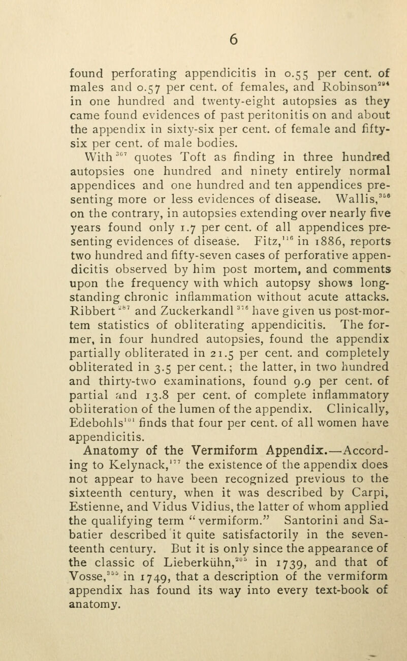 found perforating appendicitis in 0.55 per cent, of males and 0.57 per cent, of females, and Robinson^'* in one hundred and twenty-eight autopsies as they came found evidences of past peritonitis on and about the appendix in sixty-six per cent, of female and fifty- six per cent, of male bodies. With quotes Toft as finding in three hundred autopsies one hundred and ninety entirely normal appendices and one hundred and ten appendices pre- senting more or less evidences of disease. Wallis/'^ on the contrary, in autopsies extending over nearly five years found only 1.7 per cent, of all appendices pre- senting evidences of disease. Fitz,*' in 1886, reports two hundred and fifty-seven cases of perforative appen- dicitis observed by him post mortem, and comments upon the frequency with which autopsy shows long- standing chronic inflammation without acute attacks. Ribbert' and Zuckerkandl ^'^ have given us post-mor- tem statistics of obliterating appendicitis. The for- mer, in four hundred autopsies, found the appendix partially obliterated in 21.5 per cent, and completely obliterated in 3.5 percent.; the latter, in two hundred and thirty-two examinations, found 9.9 per cent, of partial and 13.8 per cent, of complete inflammatory obliteration of the lumen of the appendix. Clinically^ Edebohls'' finds that four per cent, of all women have appendicitis. Anatomy of the Vermiform Appendix.—Accord- ing to Kelynack,' the existence of the appendix does not appear to have been recognized previous to the sixteenth century, when it was described by Carpi, Estienne, and Vidus Vidius, the latter of whom applied the qualifying term vermiform. Santorini and Sa- batier described it quite satisfactorily in the seven- teenth century. But it is only since the appearance of the classic of Lieberkiihn,^^ in 1739, and that of Vosse,^ in 1749, that a description of the vermiform appendix has found its way into every text-book of anatomy.