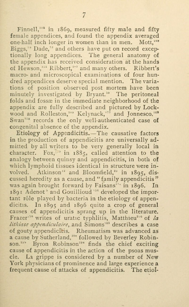 Finnell,^ in 1S69, measured fifty male and fifty female appendices, and found the appendix averaged one-half inch longer in women than in men. Mott, Biggs,'^ Dade,'* and others have put on record excep- tionally long appendices. The general anatomy of the appendix has received consideration at the hands of Hewson,'' Ribbert,' and many others. Ribbert's macro- and microscopical examinations of four hun- dred appendices deserve special mention. The varia- tions of position observed post mortem have been minutely investigated by Bryant.^ The peritoneal folds and fossae in the immediate neighborhood of the appendix are fully described and pictured by Lock- wood and Rolleston,'^ Kelynack,'' and Jonnesco.'^' Swan^ records the only well-authenticated case of congenital absence of the appendix. Etiology of Appendicitis.—The causative factors in the production of appendicitis are universally ad- mitted by all writers to be very generally local in character. Fox,'^ in 1885, called attention to the analogy between quinsy and appendicitis, in both of which lymphoid tissues identical in structure were in- volved. Atkinson'^ and Bloomfield,^' in 1895, dis- cussed heredity as a cause, and family appendicitis was again brought forward by Faisans' in 1896. In 1891 Adenot^ and Gouillioud '^''' developed the impor- tant role played by bacteria in the etiology of appen- dicitis. In 1895 and 1896 quite a crop of general causes of appendicitis sprang up in the literature. Frazer'- writes of uratic typhlitis, Matthieu' of la lithiase appe?idiculaire, and Simons' describes a case of gouty appendicTtis. Rheumatism was advanced as a cause by Sutherland,' followed by Beverley Robin- son.■■' Byron Robinson*** finds the chief exciting cause of appendicitis in the action of the psoas mus- cle. La grippe is considered by a number of New York physicians of prominence and large experience a frequent cause of attacks of appendicitis. The etiol-