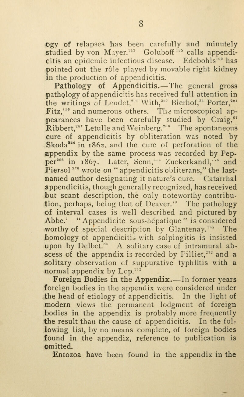 Ogy of relapses has been carefully and minutely studied by von Miyer.^^^ Goluboff '^ calls appendi- citis an epidemic infectious disease. Edebohls' has pointed out the role played by movable right kidney in the production of appendicitis. Pathology of Appendicitis.—The general gross pathglogy of appendicitis has received full attention in the writings of Leudet,'' With,' Bierhof,='' Porter,''^' Fitz,''® and numerous others. Thd microscopical ap- pearances have been carefully studied by Craig, Ribbert,' Letulle and Weinberg.^ The spontaneous cure of appendicitis by obliteration was noted by Skoda** in 1862. and the cure of perforation of the appendix by the same process was recorded by Pep- per^*'^ in 1857. Later, Senn, Zuckerkandl, ' and Piersol' wrote on  appendicitis obliterans, the last- named author designating it nature's cure. Catarrhal appendicitis, though generally recognized, has received but scant description, the only noteworthy contribu- tion, perhaps, being that of Deaver.' The pathology of interval cases is well described and pictured by Abbe.' Appendicite sous-he'patique  is considered worthy of special description by Glantenay.*^ The homology of appendicitis with salpingitis is insisted upon by Delbet.* A solitary case of intramural ab- scess of the appendix is recorded by Pilliet,' and a solitary observation cf suppurative typhlitis with a normal appendix by Lop.'*'* Foreign Bodies in the Appendix.—In former years foreign bodies in the appendix were considered under the head of etiology of appendicitis. In the light of modern views the permanent lodgment of foreign bodies in the appendix is probably more frequently the result than the cause cf appendicitis. In the fol- lowing list, by no means complete, of foreign bodies found in the appendix, reference to publication is omitted. Entozoa have been found in the appendix in the