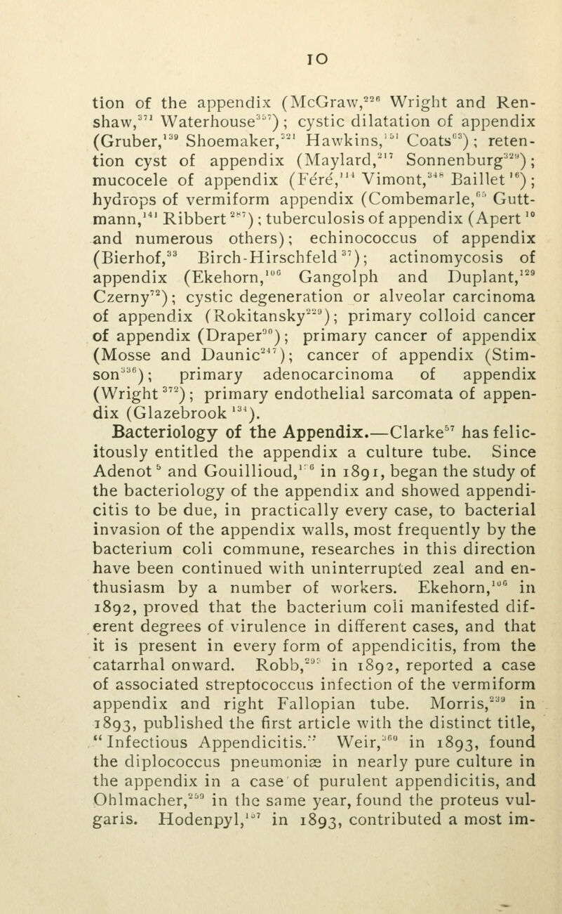 TO tion of the appendix (McGraw,^ Wright and Ren- shaw,^'' Waterhouse') ; cystic dilatation of appendix (Gruber/'''Slioemaker/-^' Hawkins/^' Coats); reten- tion cyst of appendix (Maylard,'^'' Sonnenburg^'^-'); mucocele of appendix (Fe're,' Vimont, Baillet ) ; hydrops of vermiform appendix (Combemarle,'' Gutt- mann, Ribbert ^^'); tuberculosis of appendix (Apert' and numerous others); echinococcus of appendix (Bierhof,^^ Birch-Hirschfeld); actinomycosis of appendix (Ekehorn,'° Gangolph and Duplant/^^ Czerny^^); cystic degeneration or alveolar carcinoma of appendix (Rokitansky'^'^); primary colloid cancer of appendix (Draper^); primary cancer of appendix (Mosse and Daunic^^'); cancer of appendix (Stim- son^); primary adenocarcinoma of appendix (Wright ^); primary endothelial sarcomata of appen- dix (Glazebrook '''). Bacteriology of the Appendix.—Clarke has felic- itously entitled the appendix a culture tube. Since Adenot ^ and Gouillioud, in 1891, began the study of the bacteriology of the appendix and showed appendi- citis to be due, in practically every case, to bacterial invasion of the appendix walls, most frequently by the bacterium coli commune, researches in this direction have been continued with uninterrupted zeal and en- thusiasm by a number of workers. Ekehorn,' in 1892, proved that the bacterium coli manifested dif- erent degrees of virulence in different cases, and that it is present in every form of appendicitis, from the catarrhal onward. Robb,'^ in 1892, reported a case of associated streptococcus infection of the vermiform appendix and right Fallopian tube. Morris,'^*'* in 1893, published the first article with the distinct title, Infectious Appendicitis.' Weir,' in 1893, found the diplococcus pneumonias in nearly pure culture in the appendix in a case of purulent appendicitis, and Ohlmacher, in the same year, found the proteus vul- garis. Hodenpyl,'^' in 1893, contributed a most im-