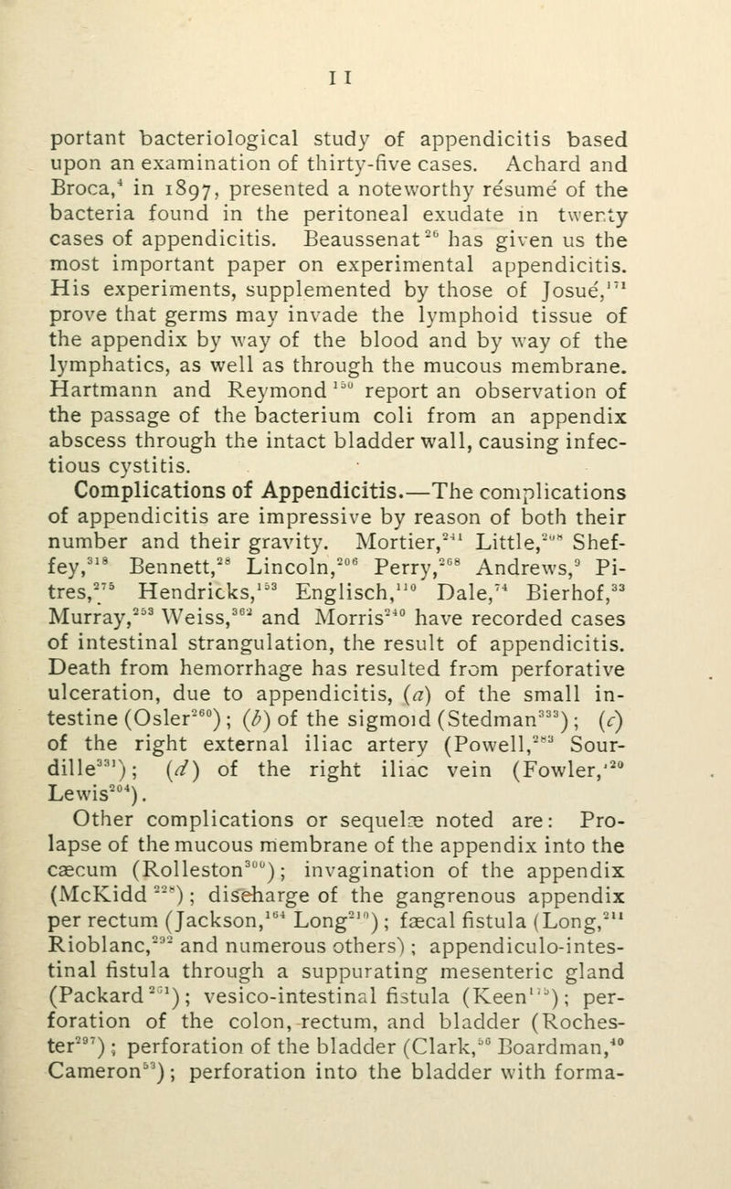 I T portant bacteriological study of appendicitis based upon an examination of thirty-five cases. Achard and Broca/ in 1897, presented a noteworthy resume of the bacteria found in the peritoneal exudate in twenty cases of appendicitis. Beaussenat has given us the most important paper on experimental appendicitis. His experiments, supplemented by those of Josue',''* prove that germs may invade the lymphoid tissue of the appendix by way of the blood and by way of the lymphatics, as well as through the mucous membrane. Hartmann and Reymond '^ report an observation of the passage of the bacterium coli from an appendix abscess through the intact bladder wall, causing infec- tious cystitis. Complications of Appendicitis.—The complications of appendicitis are impressive by reason of both their number and their gravity. Mortier,^ Little, Shef- fey,''' Bennett, Lincoln,'*^ Perry,-'^' Andrews,^' Pi- tres,' Hendricks,^'' Englisch,'^*^ Dale,'* Bierhof,'' Murray,^ Weiss,^®'^ and Morris-' have recorded cases of intestinal strangulation, the result of appendicitis. Death from hemorrhage has resulted from perforative ulceration, due to appendicitis, (a) of the small in- testine (Osier'') ; (^) of the sigmoid (Stedman^'=^) ; (c) of the right external iliac artery (Powell,'^'^ Sour- dille'); {d) of the right iliac vein (Fowler,'* Lewis'). Other complications or sequelce noted are: Pro- lapse of the mucous membrane of the appendix into the caecum (Rolleston^); invagination of the appendix (McKidd '); discharge of the gangrenous appendix per rectum. (Jackson,^ Long'); faecal fistula (Long, Rioblanc,' and numerous others'); appendiculo-intes- tinal fistula through a suppurating mesenteric gland (Packard^'); vesico-intestinal fistula (Keen''); per- foration of the colon, rectum, and bladder (Roches- ter^''); perforation of the bladder (Clark,' Boardman,' Cameron); perforation into the bladder with forma-