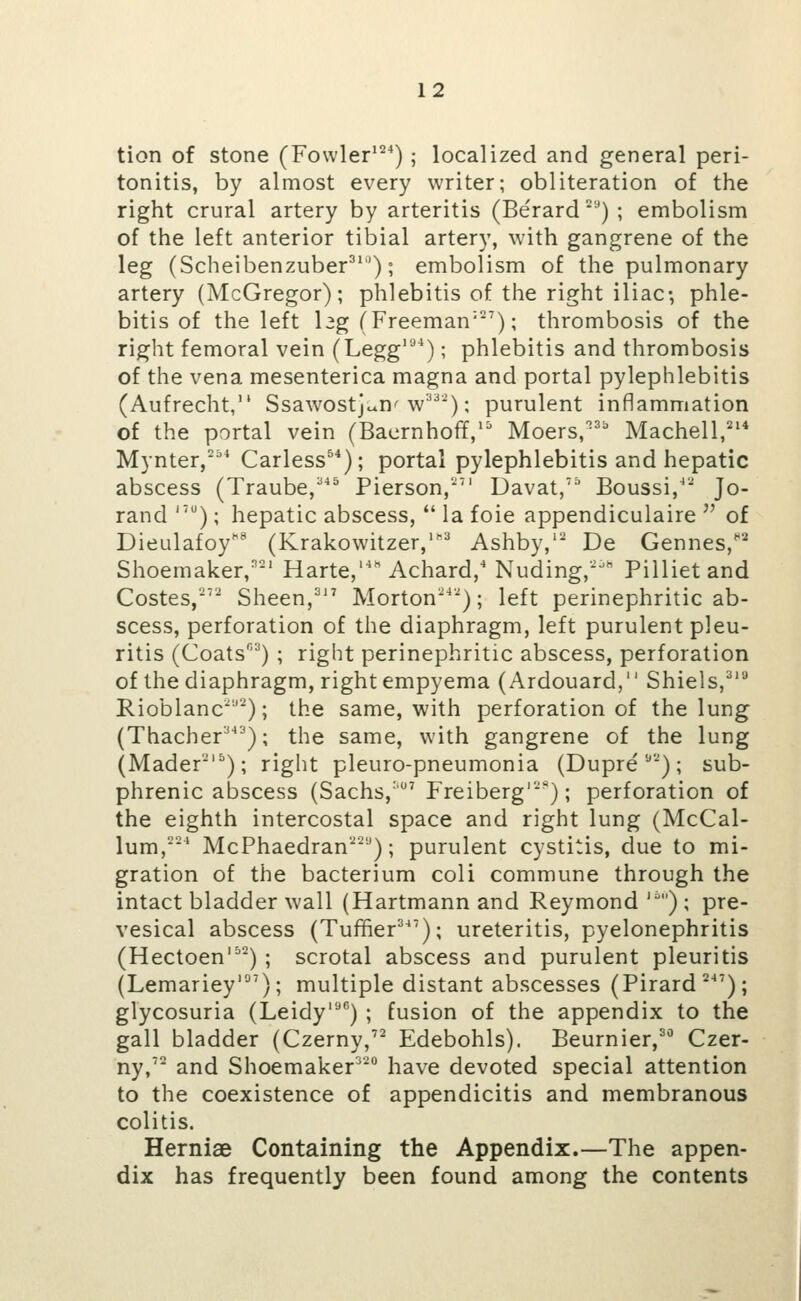 tion of stone (Fowler''^^); localized and general peri- tonitis, by almost every writer; obliteration of the right crural artery by arteritis (Be'rard '■') ; embolism of the left anterior tibial artery, with gangrene of the leg (Scheibenzuber^''); embolism of the pulmonary artery (McGregor); phlebitis of the right iliac-, phle- bitis of the left leg (Freeman'); thrombosis of the right femoral vein (Legg''*^); phlebitis and thrombosis of the vena mesenterica magna and portal pylephlebitis (Aufrecht, Ssawostjc^n'w'*^); purulent inflammation of the portal vein (Bacrnhoff,'^' Moers,^ Machell,'^* Mynter,*^ Carless^^); portal pylephlebitis and hepatic abscess (Traube,^ Pierson,''' Davat,' Boussi,' Jo- rand ''); hepatic abscess, la foie appendiculaire ^' of Dieulafoy'^' (Krakowitzer,'^=^ Ashby,'' De Gennes,^' Shoemaker,' Harte, Achard,'Nuding,'^ Pillietand Costes,'' Sheen,^'^ Morton^''); left perinephritic ab- scess, perforation of the diaphragm, left purulent pleu- ritis (Coats^) ; right perinephritic abscess, perforation of the diaphragm, right empyema (Ardouard, Shiels,^''* Rioblanc^''^); the same, with perforation of the lung (Thacher^); the same, with gangrene of the lung (Mader-'^); right pleuro-pneumonia (Dupre *) ; sub- phrenic abscess (Sachs,' Freiberg'*); perforation of the eighth intercostal space and right lung (McCal- lum,' McPhaedran''); purulent cystitis, due to mi- gration of the bacterium coli commune through the intact bladder wall (Hartmann and Reymond ') ; pre- vesical abscess (Tuffier^^'); ureteritis, pyelonephritis (Hectoen') ; scrotal abscess and purulent pleuritis (Lemariey*'); multiple distant abscesses (Pirard^^'); glycosuria (Leidy'^'') ; fusion of the appendix to the gall bladder (Czerny, Edebohls). Beurnier,^*' Czer- ny,' and Shoemaker^^ have devoted special attention to the coexistence of appendicitis and membranous colitis. Herniae Containing the Appendix.—The appen- dix has frequently been found among the contents