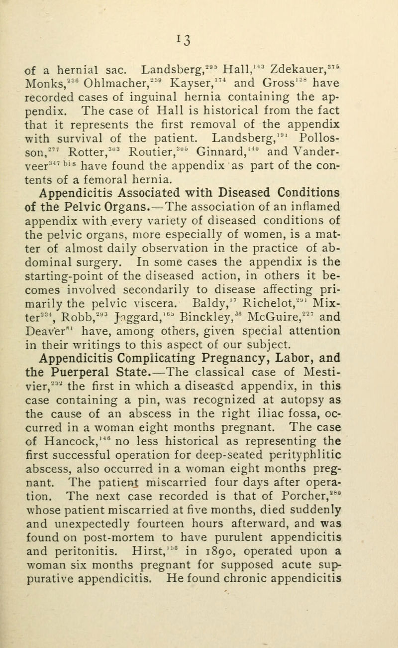 of a hernial sac. Landsberg,^ Hall,^ Zdekauer,' Monks,-^ Ohlmacher,'^ Kayser/^* and Gross' have recorded cases of inguinal hernia containing the ap- pendix. The case of Hall is historical from the fact that it represents the first removal of the appendix with survival of the patient. Landsberg,'^' Polios- son,\ Rotter,'' Routier,'' Ginnard,'^ and Vander- yggj.a47bis have found the appendix as part of the con- tents of a femoral hernia. Appendicitis Associated with Diseased Conditions of the Pelvic Organs.—The association of an inflamed appendix with every variety of diseased conditions of the pelvic organs, more especially of women, is a mat- ter of almost daily observation in the practice of ab- dominal surgery. In some cases the appendix is the starting-point of the diseased action, in others it be- comes involved secondarily to disease affecting pri- marily the pelvic viscera. Baldy, Richelot,'' Mix- ter\ Robb,- Jr^ggard, Binckley,' McGuire,'-'*' and Deaver'^' have, among others, given special attention in their writings to this aspect of our subject. Appendicitis Complicating Pregnancy, Labor, and the Puerperal State.—The classical case of Mesti- vier,^ the first in which a diseased appendix, in this case containing a pin, was recognized at autopsy as the cause of an abscess in the right iliac fossa, oc- curred in a woman eight months pregnant. The case of Hancock,'^ no less historical as representing the first successful operation for deep-seated perityphlitic abscess, also occurred in a woman eight months preg- nant. The patieni miscarried four days after opera- tion. The next case recorded is that of Porcher, whose patient miscarried at five months, died suddenly and unexpectedly fourteen hours afterward, and was found on post-mortem to have purulent appendicitis and peritonitis. Hirst,'^® in 1890, operated upon a woman six months pregnant for supposed acute sup- purative appendicitis. He found chronic appendicitis