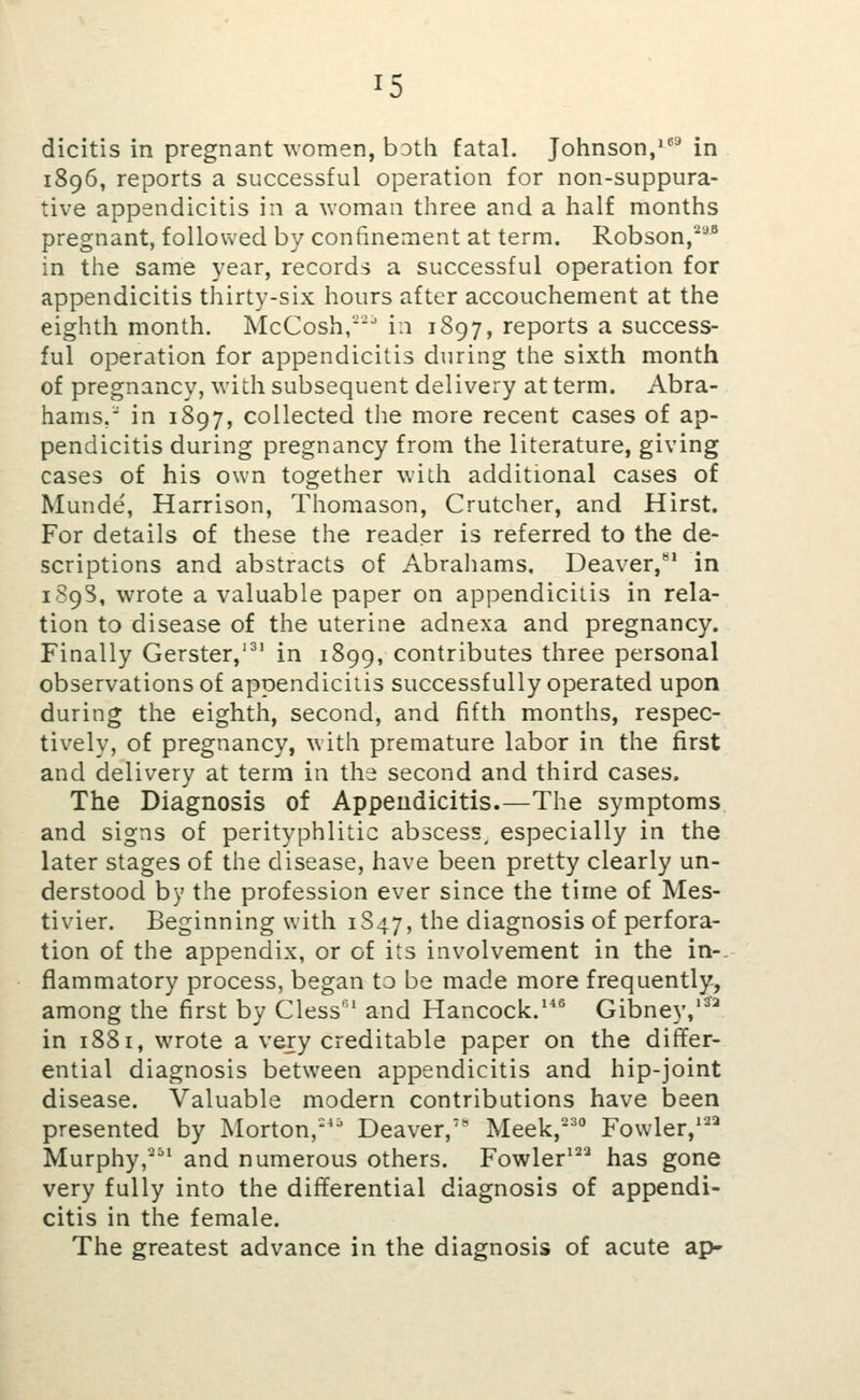 dicitis in pregnant ^vomen, both fatal. Johnson/^* in 1896, reports a successful operation for non-suppura- tive appendicitis in a woman three and a half months pregnant, followed by confinement at term. Robson,*' in the same year, records a successful operation for appendicitis thirty-six hours after accouchement at the eighth month. McCosh,-^ in 1S97, reports a success- ful operation for appendicitis during the sixth month of pregnancy, with subsequent delivery at term. Abra- hams, in 1897, collected the more recent cases of ap- pendicitis during pregnancy from the literature, giving cases of his own together with additional cases of Munde, Harrison, Thomason, Crutcher, and Hirst. For details of these the reader is referred to the de- scriptions and abstracts of Abrahams, Deaver,'^* in 1S9S, wrote a valuable paper on appendicitis in rela- tion to disease of the uterine adnexa and pregnancy. Finally Gerster,'^' in 1899, contributes three personal observations of appendicitis successfully operated upon during the eighth, second, and fifth months, respec- tively, of pregnancy, with premature labor in the first and delivery at term in the second and third cases. The Diagnosis of Appeudicitis.—The symptoms and signs of perityphlitic abscess^ especially in the later stages of the disease, have been pretty clearly un- derstood by the profession ever since the time of Mes- tivier. Beginning with 1S47, the diagnosis of perfora- tion of the appendix, or of its involvement in the in-, flammatory process, began to be made more frequently, among the first by Cless' and Hancock.* Gibney,'^^ in 1881, wrote a very creditable paper on the differ- ential diagnosis between appendicitis and hip-joint disease. Valuable modern contributions have been presented by Morton,''' Deaver,' Meek,-' Fowler,''^ Murphy,''' and numerous others. Fowler*'^'^ has gone very fully into the differential diagnosis of appendi- citis in the female. The greatest advance in the diagnosis of acute ap-