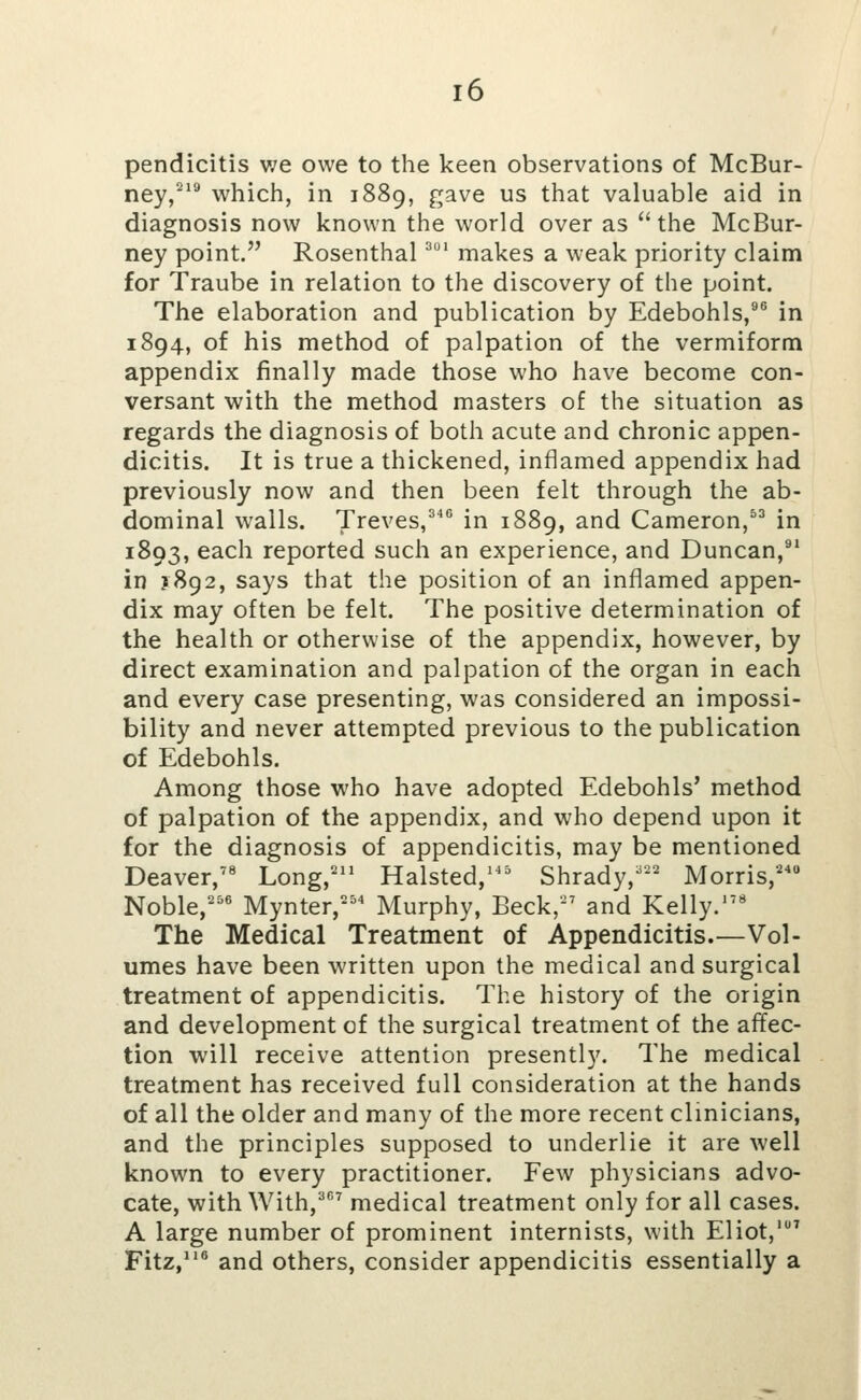 pendicitis v/e owe to the keen observations of McBur- ney,^*^ which, in 1889, gave us that valuable aid in diagnosis now known the world over as the McBur- ney point. Rosenthal ^ makes a weak priority claim for Traube in relation to the discovery of the point. The elaboration and publication by Edebohls,®^ in 1894, of his method of palpation of the vermiform appendix finally made those who have become con- versant with the method masters of the situation as regards the diagnosis of both acute and chronic appen- dicitis. It is true a thickened, inflamed appendix had previously now and then been felt through the ab- dominal walls. Treves,^ in 1889, and Cameron,^^ in 1893, each reported such an experience, and Duncan,^' in J892, says that the position of an inflamed appen- dix may often be felt. The positive determination of the health or otherwise of the appendix, however, by direct examination and palpation of the organ in each and every case presenting, was considered an impossi- bility and never attempted previous to the publication of Edebohls. Among those who have adopted Edebohls' method of palpation of the appendix, and who depend upon it for the diagnosis of appendicitis, may be mentioned Deaver,'« Long,'^ Halsted,^'' Shrady,''' Morris, Noble,''' Mynter, Murphy, Beck, and Kelly.' The Medical Treatment of Appendicitis.—Vol- umes have been written upon the medical and surgical treatment of appendicitis. The history of the origin and development of the surgical treatment of the affec- tion will receive attention presently. The medical treatment has received full consideration at the hands of all the older and many of the more recent clinicians, and the principles supposed to underlie it are well known to every practitioner. Few physicians advo- cate, with With,^ medical treatment only for all cases. A large number of prominent internists, with Eliot,' Fitz, and others, consider appendicitis essentially a