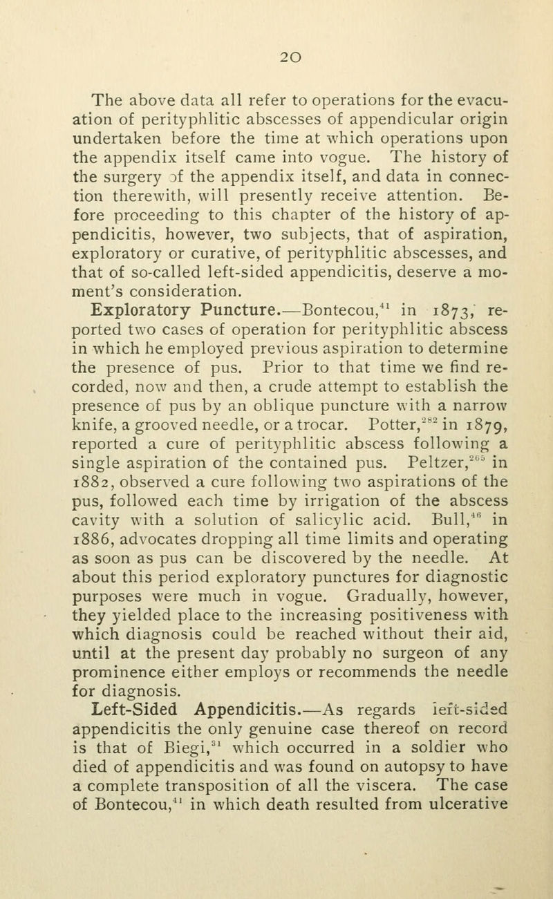 The above data all refer to operations for the evacu- ation of perityphlitic abscesses of appendicular origin undertaken before the time at which operations upon the appendix itself came into vogue. The history of the surgery Df the appendix itself, and data in connec- tion therewith, will presently receive attention. Be- fore proceeding to this chapter of the history of ap- pendicitis, however, two subjects, that of aspiration, exploratory or curative, of perityphlitic abscesses, and that of so-called left-sided appendicitis, deserve a mo- ment's consideration. Exploratory Puncture.—Bontecou,' in 1873, re- ported two cases of operation for perityphlitic abscess in which he employed previous aspiration to determine the presence of pus. Prior to that time we find re- corded, now and then, a crude attempt to establish the presence of pus by an oblique puncture with a narrow knife, a grooved needle, or a trocar. Potter,-^'^ in 1879, reported a cure of perityphlitic abscess following a single aspiration of the contained pus. Peltzer,'*''^ in 1882, observed a cure following two aspirations of the pus, followed each time by irrigation of the abscess cavity with a solution of salicylic acid. Bull,^*^ in 1886, advocates dropping all time limits and operating as soon as pus can be discovered by the needle. At about this period exploratory punctures for diagnostic purposes were much in vogue. Gradually, however, they yielded place to the increasing positiveness with which diagnosis could be reached without their aid, until at the present day probably no surgeon of any prominence either employs or recommends the needle for diagnosis. Left-Sided Appendicitis.—As regards ieft-sided appendicitis the only genuine case thereof on record is that of Biegi,^^ which occurred in a soldier who died of appendicitis and was found on autopsy to have a complete transposition of all the viscera. The case of Bontecou/' in which death resulted from ulcerative