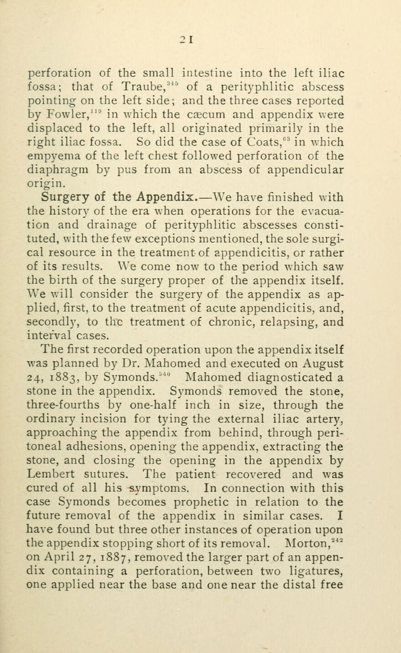perforation of the small intestine into the left iliac fossa; that of Traube,^^^ of a perityphlitic abscess pointing on the left side; and the three cases reported by Fowler/''^ in which the caecum and appendix were displaced to the left, all originated primarily in the right iliac fossa. So did the case of Coats/^ in which empyema of the left chest followed perforation of the diaphragm by pus from an abscess of appendicular origin. Surgery of the Appendix.—We have finished with the history of the era when operations for the evacua- tion and drainage of perityphlitic abscesses consti- tuted, with the few exceptions mentioned, the sole surgi- cal resource in the treatment of appendicitis, or rather of its results. We come now to the period which saw the birth of the surgery proper of the appendix itself. We will consider the surgery of the appendix as ap- plied, first, to the treatment of acute appendicitis, and, secondly, to the treatment of chronic, relapsing, and interval cases. The first recorded operation upon the appendix itself was planned by Dr. Mahomed and executed on August 24, 1883, by Symonds. Mahomed diagnosticated a stone in the appendix. Symonds removed the stone, three-fourths by one-half inch in size, through the ordinary incision for tying the external iliac artery, approaching the appendix from behind, through peri- toneal adhesions, opening the appendix, extracting the stone, and closing the opening in the appendix by Lembert sutures. The patient recovered and was cured of all his s.ymptoms. In connection with this case Symonds becomes prophetic in relation to the future removal of the appendix in similar cases. I have found but three other instances of operation upon the appendix stopping short of its removal. INIorton,'*'^ on April 27, 1887, removed the larger part of an appen- dix containing a perforation, between two ligatures, one applied near the base and one near the distal free