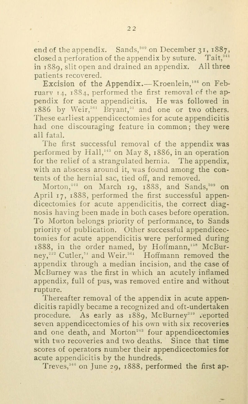 341 end of the appendix. Sands,^°^ on December 31, 1887 closed a perforation of the appendix by suture. Tait in 1889, slit open and drained an appendix. All three patients recovered. Excision of the Appendix.—Kroenlein,''* on Feb- ruary T4, 1884, performed the first removal of the ap- pendix for acute appendicitis. He was followed in 1886 by Weir,'' Bryant,^' and one or two others. These earliest appendicectomies for acute appendicitis had one discouraging feature in common; they were all fatal. The first successful removal cf the appendix was performed by Hall,' on May 8, 1886, in an operation for the relief of a strangulated hernia. The appendix, with an abscess around it, was found among the con- tents of the hernial sac, tied off, and removed. Morton,'^- on March 19, 1888, and Sands,^°^ on April 17, 1888, performed the first successful appen- dicectomies for acute appendicitis, the correct diag- nosis having been made in both cases before operation. To Morton belongs priority of performance, to Sands priority of publication. Other successful appendicec- tomies for acute appendicitis were performed during 1888, in the order named, by Hoffmann,'^'* McBur- ney, Cutler, and VVeir.^*^' Hoffmann removed the appendix through a median incision, and the case of McBurney was the first in which an acutely inflamed appendix, full of pus, was removed entire and without rupture. Thereafter removal of the appendix in acute appen- dicitis rapidly became a recognized and oft-undertaken procedure. As early as 1889, McBurney''^ reported seven appendicectomies of his own with six recoveries and one death, and Morton' four appendicectomies with two recoveries and two deaths. Since that time scores of operators number their appendicectomies for acute appendicitis by the hundreds. Treves,'*' on June 29, 1888, performed the first ap-