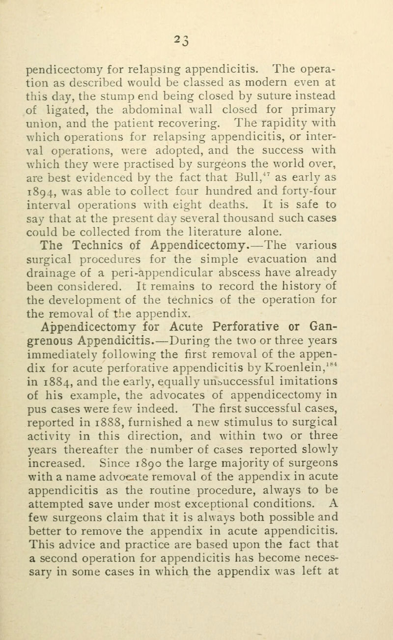 pendicectomy for relapsing appendicitis. The opera- tion as described would be classed as modern even at this day, the stump end being closed by suture instead of ligated, the abdominal wall closed for primary union, and the patient recovering. The rapidity with which operations for relapsing appendicitis, or inter- val operations, were adopted, and the success with which they were practised by surgeons the world over, are best evidenced by the fact that Bull, as early as 1894, was able to collect four hundred and forty-four interval operations with eight deaths. It is safe to say that at the present day several thousand such cases could be collected from the literature alone. The Technics of Appendicectomy.—The various surgical procedures for the simple evacuation and drainage of a peri-appendicular abscess have already been considered. It remains to record the history of the development of the technics of the operation for the removal of the appendix. Appendicectomy for Acute Perforative or Gan- grenous Appendicitis.—During the two or three years immediately following the first removal of the appen- dix for acute perforative appendicitis by Kroenlein,* in 1884, and the early, equally unsuccessful imitations of his example, the advocates of appendicectomy in pus cases were few indeed. The first successful cases, reported in 1888, furnished a new stimulus to surgical activity in this direction, and within two or three years thereafter the number of cases reported slowly increased. Since 1890 the large majority of surgeons with a name advocate removal of the appendix in acute appendicitis as the routine procedure, always to be attempted save under m.ost exceptional conditions. A few surgeons claim that it is always both possible and better to remove the appendix in acute appendicitis. This advice and practice are based upon the fact that a second operation for appendicitis has become neces- sary in some cases in which the appendix was left at