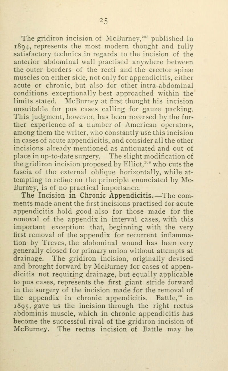 The gridiron incision of McBurney,-^ published in 1894, represents the most modern thought and fully satisfactory technics in regards to the incision of the anterior abdominal wall practised anywhere between the outer borders of the recti and the erector spinae muscles on either side, not only for appendicitis, either acute or chronic, but also for other intra-abdominal conditions exceptionally best approached within the limits stated. McBurney at first thought his incision unsuitable for pus cases calling for gauze packing. This judgment, however, has been reversed by the fur- ther experience of a number of American operators, among them the writer, who constantly use this incision in cases of acute appendicitis, and consider all the other incisions already mentioned as antiquated and out of place in up-to-date surgery. The slight modification of the gridiron incision proposed by Elliot,^^'^ who cuts the fascia of the external oblique horizontally, while at- tempting to refine on the principle enunciated by Mc- Burney, is of no practical importance. The Incision in Chronic Appendicitis.—The com- ments made anent the first incisions practised for acute appendicitis hold good also for those made for the removal of the appendix in interval cases, with this important exception: that, beginning with the very first removal of the appendix for recurrent inflamma- tion by Treves, the abdominal wound has been very generally closed for primary union without attempts at drainage. The gridiron incision, originally devised and brought forAvard by McBurney for cases of appen- dicitis not requid_ng drainage, but equally applicable to pus cases, represents the first giant stride forward in the surgery of the incision made for the removal of the appendix in chronic appendicitis. Battle,''' in 1895, gave us the incision through the right rectus abdominis muscle, which in chronic appendicitis has become the successful rival of the gridiron incision of McBurney. The rectus incision of Battle may be