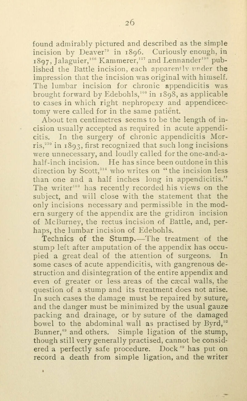 found admirably pictured and described as the simple incision by Deaver' in 1896. Curiously enough, in 1897, Jalaguier,'*^ Kammerer,' and Lennander'' pub- lished the Battle incision, each apparently urder the impression that the incision was original with himself. The lumbar incision for chronic appendicitis was brought forward by Edebohls/ in 1898, as applicable to cases in which right nephropexy and appendicec- tomy were called for in the same patient. About ten centimetres seems to be the length of in- cision usually accepted as required in acute appendi- citis. In the surgery of chronic appendicitis Mor- ris,° in 1893, first recognized that such long incisions were unnecessary, and loudly called for the one-and-a- half-inch incision. He has since been outdone in this direction by Scott,^^* who writes on the incision less than one and a half inches long in appendicitis. The writer'^ has recently recorded his views on the subject, and will close with the statement that the only incisions necessary and permissible in the mod- ern surgery of the appendix are the gridiron incision of McBurney, the rectus incision of Battle, and, per- haps, the lumbar incision of Edebohls. Technics of the Stump.—The treatment of the stump left after amputation of the appendix has occu- pied a great deal of the attention of surgeons. In some cases of acute appendicitis, with gangrenous de- struction and disintegration of the entire appendix and even of greater or less areas of the csecal walls, the question of a stump and its treatment does not arise. In such cases the damage must be repaired by suture, and the danger must be minimized by the usual gauze packing and drainage, or by suture of the damaged bowel to the abdominal wall as practised by Byrd,^'^ Bunner, and others. Simple ligation of the stump, though still very generally practised, cannot be consid- ered a perfectly safe procedure. Dock '^ has put on record a death from simple ligation, and the writer