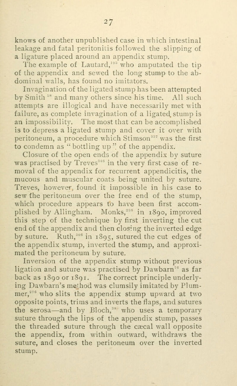 knows of another unpublished case in which intestinal leakage and fatal peritonitis followed the slipping of a ligature placed around an appendix stump. The example of Lautard/''^ who amputated the tip of the appendix and sewed the long stump to the ab- dominal walls, has found no imitators. Invagination of the ligated stump has been attempted by Smith ' and many others since his time. All such attempts are illogical and have necessarily met with failure, as complete invagination of a ligated. stump is an impossibility. The most that can be accomplished is to depress a ligated stump and cover it over with peritoneum, a procedure which Stimson^^^ was the first to condemn as ''bottling up of the appendix. Closure of the open ends of the appendix by suture was practised by Treves^^° in the very first case of re- moval of the appendix for recurrent appendicitis, the mucous and muscular coats being united by suture. Treves, however^ found it impossible in his case to sew the peritoneum over the free end of the stump, which procedure appears to have been first accom- plished by Allingham. Monks,''' in 1890, im.proved this step of the technique by first inverting the cut end of the appendix and then closing the inverted edge by suture. Ruth,^'' in 1895, sutured the cut edges of the appendix stump, inverted the stump, and approxi- mated the peritoneum by suture. Inversion of the appendix stump without previous ligation and suture was practised by Dawbarn'*^ as far back as 1890 or 1891. The correct principle underly- ing Dawbarn's method was clumsily imitated by Plum- mer,'^^ who slits the appendix stump upward at two opposite points, trims and inverts the flaps, and sutures the serosa—and by Bloch, who uses a temporary suture through the lips of the appendix stump, passes the threaded suture through the csecal wall opposite the appendix, from within outward, withdraws the suture, and closes the peritoneum over the inverted stump.