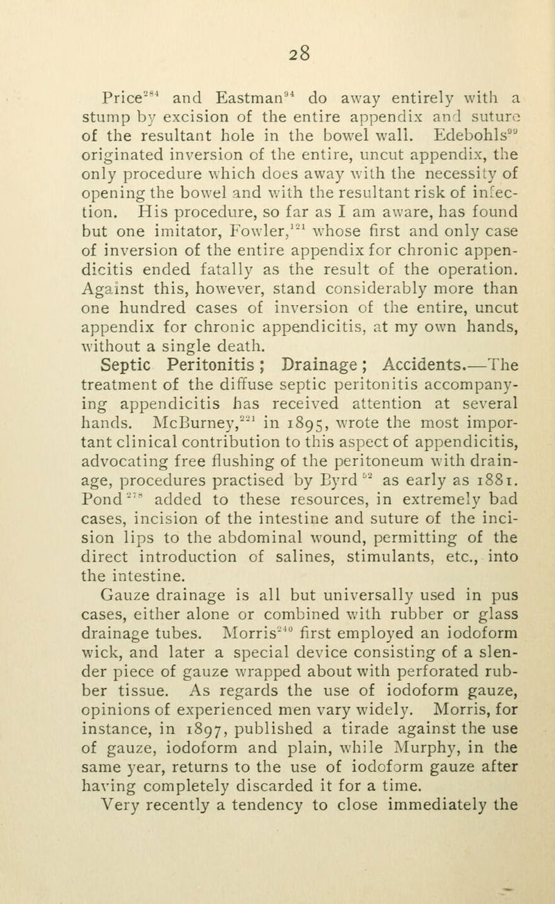 Price^^ and Eastman^^ do away entirely with a stump by excision of the entire appendix and suture of the resultant hole in the bowel wall. Edebohls^ originated inversion of the entire, uncut appendix, the only procedure which does away with the necessity of opening the bowel and with the resultant risk of infec- tion. His procedure, so far as I am aware, has found but one imitator, Fowler,'^ whose first and only case of inversion of the entire appendix for chronic appen- dicitis ended fatally as the result of the operation. Against this, however, stand considerably more than one hundred cases of inversion of the entire, uncut appendix for chronic appendicitis, at my own hands, without a single death. Septic Peritonitis ; Drainage ; Accidents.—The treatment of the diffuse septic peritonitis accompany- ing appendicitis has received attention at several hands. McBurney,^^ in 1895, wrote the most impor- tant clinical contribution to this aspect of appendicitis, advocating free flushing of the peritoneum with drain- age, procedures practised by Byrd ^^ as early as 1881. Pond' added to these resources, in extremely bad cases, incision of the intestine and suture of the inci- sion lips to the abdominal wound, permitting of the direct introduction of salines, stimulants, etc., into the intestine. Gauze drainage is all but universally used in pus cases, either alone or combined with rubber or glass drainage tubes. Morris^ first employed an iodoform wick, and later a special device consisting of a slen- der piece of gauze wrapped about with perforated rub- ber tissue. As regards the use of iodoform gauze, opinions of experienced men vary widely. Morris, for instance, in 1897, published a tirade against the use of gauze, iodoform and plain, while Murphy, in the same year, returns to the use of iodoform gauze after having completely discarded it for a time. Very recently a tendency to close immediately the