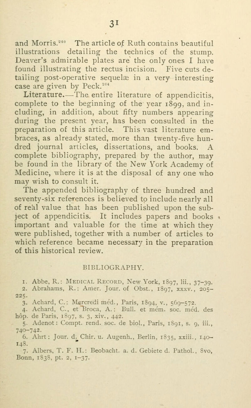 and Morris.- The article of Ruth contains beautiful illustrations detailing the technics of the stump. Deaver's admirable plates are the only ones I have found illustrating the rectus incision. Five cuts de- tailing post-operative sequelae in a very interesting case are given by Peck, Literature.—^The entire literature of appendicitis, complete to the beginning of the year 1899, and in- cluding, in addition, about fifty numbers appearing during the present year, has been consulted in the preparation of this article. This vast literature em- braces, as already stated, more than twenty-five hun- dred journal articles, dissertations, and books, A complete bibliography, prepared by the author, may be found in the library of the New York Academy of Medicine, where it is at the disposal of any one who may wish to consult it. The appended bibliography of three hundred and seventy-six references is believed to include nearly all of real value that has been published upon the sub- ject of appendicitis. It includes papers and books » important and valuable for the time at which they were published, together with a number of articles to which reference became necessary in the preparation of this historical review. BIBLIOGRAPHY. 1. Abbe, R.: Medical Record, New York, 1897, Hi., 37-39. 2. Abrahams, R.: Anier. Jour, of Obst., 1S97, xxxv., 205- 225. 3. Achard, C: Mfrcredi med., Paris, 1894, v., 569-572. 4. Achard, C., et~Broca, A.: Bull, at mem. soc. med. des hop. de Paris, 1897, s. 3, xiv., 442. 5. Adenot: Compt. rend. soc. de biol., Paris, 1S91, s. g, iii., 740-742. 6. Ahrt: Jour. d. Chir. u. Augenh., Berlin, 1S35, xxiii., 140- 14S. 7. Albers, T. F. H.: Beobacht. a. d. Gebiete d. Pathol., 8vo, Bonn, 1S3S, pt. 2, 1-37.