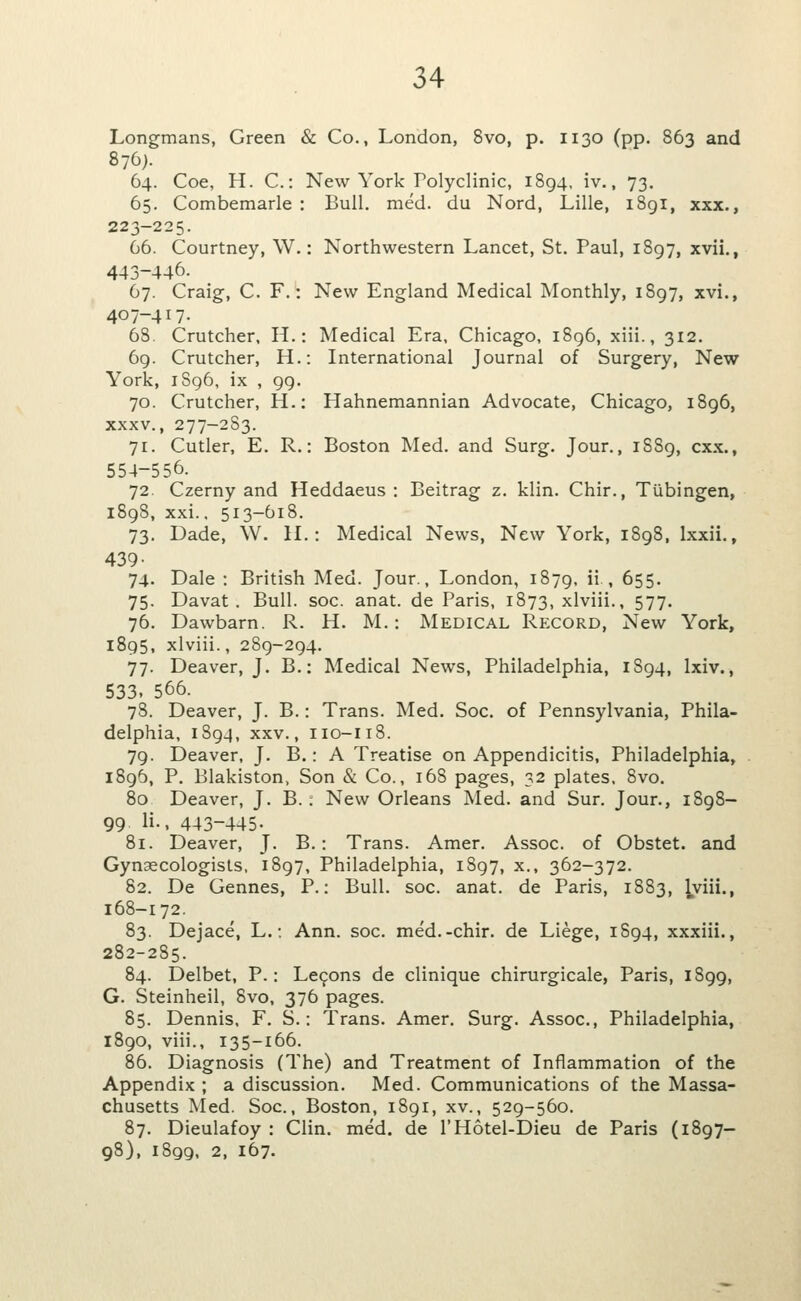 Longmans, Green & Co., London, 8vo, p. 1130 (pp. 863 and 876). 64. Coe, H. C: New York Polyclinic, 1894, iv., 73. 65. Combemarle : Bull. med. du Nord, Lille, i8gi, xxx., 223-225. 66. Courtney, W.: Northwestern Lancet, St. Paul, 1897, xvii., 443-446. 67. Craig, C. F.: New England Medical Monthly, 1897, xvi., 407-417. 68. Crutcher, H.: Medical Era, Chicago, i8g6, xiii., 312. 69. Crutcher, H.: International Journal of Surgery, New York, iSg6, ix , 99. 70. Crutcher, H.: Hahnemannian Advocate, Chicago, 1896, XXXV., 277-2S3. 71. Cutler, E. R.: Boston Med. and Surg. Jour., 1S89, cxx., 554-556. 72. Czerny and Heddaeus : Beitrag z. klin. Chir., Tubingen, 1898, xxi.. 513-618. 73. Dade, W. H.: Medical News, New York, 1898, Ixxii., 439- 74. Dale : British Med. Jour., London, 1879, ii , 655. 75. Davat. Bull. soc. anat. de Paris, 1873, xlviii., 577- 76. Dawbarn. R. H. M.: Medical Record, New York, 1895, xlviii., 289-294. 77. Deaver, J. B.: Medical News, Philadelphia, 1894, Ixiv., 533. 566. 78. Deaver, J. B.: Trans. Med. Soc. of Pennsylvania, Phila- delphia, 1894, XXV., 110-118. 79. Deaver, J. B.: A Treatise on Appendicitis, Philadelphia, 1896, P. Blakiston, Son & Co., 16S pages, 32 plates, 8vo. 80 Deaver, J. B.; New Orleans Med. and Sur. Jour., 1898- 99. li., 443-445. 81. Deaver, J. B.: Trans. Amer. Assoc, of Obstet. and Gynaecologists, 1897, Philadelphia, 1S97, x., 362-372. 82. De Gennes, P.: Bull. soc. anat. de Paris, 1883, lyiii., 168-172. 83. Dejace, L.: Ann. soc. med.-chir. de Liege, 1894, xxxiii., 282-285. 84. Delbet, P.: Le9ons de clinique chirurgicale, Paris, 1899, G. Steinheil, 8vo. 376 pages. 85. Dennis, F. S.: Trans. Amer. Surg. Assoc, Philadelphia, 1890, viii., 135-166. 86. Diagnosis (The) and Treatment of Inflammation of the Appendix ; a discussion. Med. Communications of the Massa- chusetts Med. Soc, Boston, 1891, xv., 529-560, 87. Dieulafoy : Clin. med. de I'Hotel-Dieu de Paris (1897- 98), 1899, 2, 167.
