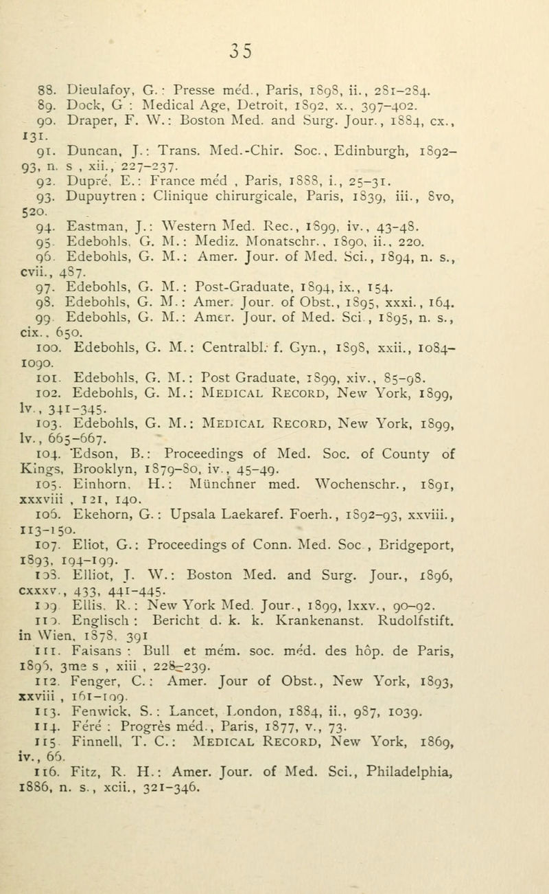 88. Dieulafoy, G. : Presse me'd., Paris, iSgS, ii., 2S1-284. 89. Dock, G : Medical Age, Detroit, iSg2. x., 397-402. 90. Draper, F. W.: Boston Med. and Surg. Jour., 1SS4, ex., 131- 91. Duncan. J.: Trans. Med.-Chir. Soc.. Edinburgh, 1892- 93, n. s , xii., 227-237. 92. Dupre, E.: France med . Paris, 1SS8, i., 25-31. 93. Dupuytren : Clinique chirurgicale, Paris, 1S39, iii., 8vo, 520. 94. Eastman, J.: Western Med. Rec, 1S99, iv., 43-48. 95. Edebohls, G. M.: Mediz, Monatsclir.. i8go. ii., 220. 96. Edebohls, G. M.; Amer. Jour, of Med. Sci., 1894, n. s., cvii., 4S7. 97. Edebohls, G. M.: Post-Graduate, 1894, ix., 154. 98. Edebohls, G. ]\I.: Amer. Jour, of Obst., 1S95, xxxi., 164. 99. Edebohls, G. M.: Amer. Jour, of Med. Sci , 1S95, n. s., cix.. 650. 100. Edebohls, G. M.: Centralbl.-f. Gyn., iSgS, xxii., 1084- 1090. loi. Edebohls, G. M.: Post Graduate, 1899, xiv., 85-98. 102. Edebohls, G. M.: Medical Record, New York, 1899, Iv., 341-345- 103. Edebohls, G. M.: Medical Record, New York, 1S99, Iv., 665-667. 104. 'Edson, B.: Proceedings of Med. Soc. of County of Kings, Brooklyn, 1879-S0, iv., 45-49. 105. Einhorn, H.: Munchner med. Wochenschr., 1S91, xxxviii , 131, 140. io5. Ekehorn, G.: Upsala Laekaref. Foerh., 1S92-93, xxviii., 113-150. 107. Eliot, G.: Proceedings of Conn. Med. Soc , Bridgeport, 1893, 194-199- 133. Elliot, J. W.: Boston I\Ied. and Surg. Jour., 1896, cxxxv., 433, 441-445. I 35 Ellis, R.; New York Med. Jour., 1899, Ixxv., 90-92. no. Englisch : Bericht d. k. k. Krankenanst. Rudolfstift. in Wien, 1878, 391 111. Faisans : Bull et mem. soc. med. des hop. de Paris, iSg^j, 3m2 s , xiii , 228:::239. 112. Fenger, C.; Amer. Jour of Obst., New York, 1893, xxviii , 161-109. 113. Fenwick, S. : Lancet, London, 1S84, ii., 9S7, 1039. 114. Fere : Progres med., Paris, 1877, v., 73. 115 Finnell. T. C.: Medical Record, New York, 1869, iv., 66. 116. Fitz, R. H.: Amer. Jour, of Med. Sci., Philadelphia, 1886, n. s., xcii., 321-346.