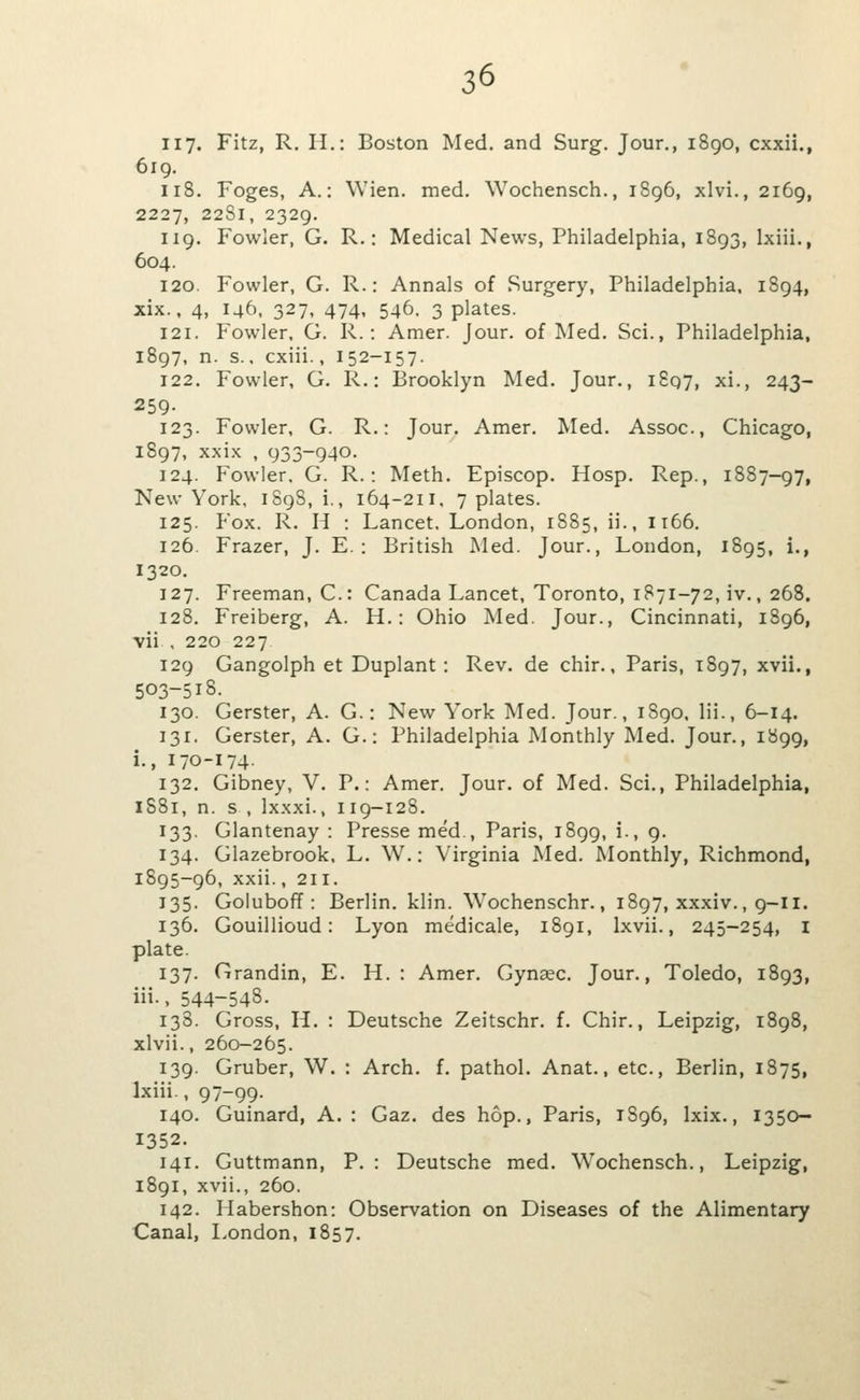 iiy. Fitz, R. H.: Boston Med. and Surg. Jour., 1890, cxxii., 619. 118. Foges, A.: Wien. med. Wochensch., 1896, xlvi., 2169, 2227, 2281, 2329. 119. Fowler, G. R.: Medical News, Philadelphia, 1893, Ixiii., 604. 120. Fowler, G. R.: Annals of Surgery, Philadelphia. 1894, xix., 4, 146, 327, 474, 546. 3 plates. 121. Fowler, G. R.: Amer. Jour, of Med. Sci., Philadelphia, 1897, n. s., cxiii., 152-157. 122. Fowler, G. R.: Brooklyn Med. Jour., 1807, xi., 243- 259- 123. Fowler, G. R.: Jour. Amer. Med. Assoc, Chicago, 1897, xxix , 933-940. 124. Fowler. G. R.: Meth. Episcop. Hosp. Rep., 1887-97, New York, 1898,!., 164-211. 7 plates. 125. Fox. R. H : Lancet. London, 1885, ii., 1166. 126. Frazer, J. E. : British Med. Jour., London, 1895, i., 1320. 127. Freeman, C.: Canada Lancet, Toronto, 1871-72, iv., 268. 128. Freiberg, A. H.: Ohio Med. Jour., Cincinnati, 1896, vii , 220 227 129 Gangolph et Duplant : Rev. de chir., Paris, 1897, xvii., 503-518. 130. Gerster, A. G.: New York Med. Jour., 1890. lii., 6-14. 131. Gerster, A. G.: Philadelphia Monthly Med. Jour., 1899, i., 170-174- 132. Gibney, V. P.: Amer. Jour, of Med. Sci., Philadelphia, 1881, n. s , Ixxxi., 119-128. 133. Glantenay : Presse med., Paris, 1899, i., 9. 134. Glazebrook, L. W.: Virginia Med. Monthly, Richmond, 1895-96, xxii., 211. 135. Goluboff : Berlin, klin. Wochenschr., 1897, xxxiv., 9-11. 136. Gouillioud: Lyon medicale, i8gi, Ixvii., 245-254, I plate. 137. Grandin, E. H. : Amer. Gynaec. Jour., Toledo, 1893, iii., 544-54S. 138. Gross, H. : Deutsche Zeitschr. f. Chir., Leipzig, 1898, xlvii., 260-265. 139. Gruber, W. : Arch. f. pathol. Anat., etc., Berlin, 1875, Ixiii., 97-99- 140. Guinard, A. : Gaz. des hop., Paris, 1896, Ixix., 1350- 1352. 141. Guttmann, P.: Deutsche med. Wochensch., Leipzig, 1891, xvii., 260. 142. Habershon: Observation on Diseases of the Alimentary Canal, London, 1857,
