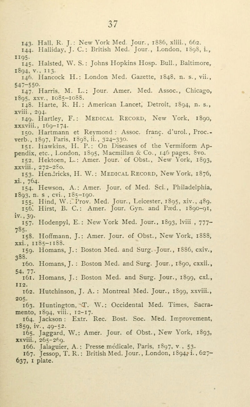 143- Hall. R. T-: New York Med. Jour., 1886, xliii., 662. 144. Halliday, J. C.: British Med. Jour., London, 1S98, i., II95- 145. Halsted, W. S.: Johns Hopkins Hosp. Bull., Baltimore^ 1894, v., 113. 146. Hancock H.: London Med. Gazette, 1848. n. s., vii., 547-550. 147. Harris, ^L L.: Jour. Amer. !Med. Assoc, Chicago, 1895. XXV., 1085-10S8. 148. Harte, R. H.: American Lancet, Detroit, 1894, n. s., xviii., 294. J49. Hartley, F.: Medical Record, New York, iSgo, xxxviii., 169-174. 150. Hartmann et Reymond : Assoc, franc, d'urol., Proc- verb., 1897, Paris, iSg8, ii., 324-330. 151. Hawkins, H. P.: On Diseases of the Yermiform Ap- pendix, etc., London, 1895, Macmillan & Co., 146 pages. 8vo. 152. Hektoen, L.: Amer. Jour.'of Obst., New York, 1893, xxviii., 272-2?o. 153. Hendricks, H. ^V.: Medical Record, New York, 1876, xi., 764- 154. Hewson, A.: Amer. Jour, of Med. Sci., Philadelphia, 1893, n. s , cvi., 185-190. 155. Hind, W.: Prov. Med. Jour., Leicester, 1895, xiv.,489. 156! Hirst, B. C.: Amer. Jour. Gyn. and Peed., 1890-gi, iv., 39- 157. Hodenpyl, E.: New York Med. Tour., 1S93, Iviii , 777- 785. 158. Hoffmann, J.: Amer. Jour, of Obst., New\ork, 18S8, xxi., 1185-118S. 159. Homans, J.: Boston Med. and Surg. Jour., 1S86, cxiv., 388. 160. Homans, J. : Boston Med. and Surg. Jour., 1S90, cxxii., 54. 77- 161. Homans, J.: Boston Med. and Surg. Jour., 1899, cxl., 112. 162. Hutchinson, J. A. : Montreal Med. Jour., 1S99, xxviii., 205. 163. Huntington, --T. ^Y.: Occidental Med. Times, Sacra- mento, 1894, viii., 12-17. 164. Jackson : Extr. Rec. Bost. Soc. Med. Improvement, 1859, iv., 49-52. 165. Jaggard, W.: Amer. Jour, of Obst., New '^ ork, 1893, xxviii., 265-2*^9. 166. Jalaguier, A.: Presse medicale, Paris, 1897, v , 53. 167. Jessop, T. R.: British Med. Jour., London, iS94,» i., 627- 637, I plate.
