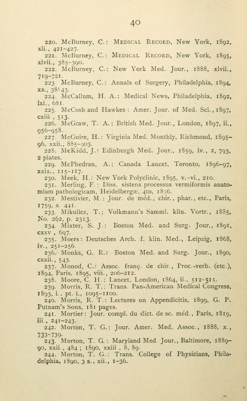 220. McBurney, C.: Medical Record, New York, 1892, xli., 421-427. 221. McBurney, C.: Medical Record, New York, 1895, xlvii., 385-390. 222. McBurney, C: New York Med. Jour., 1888, xlvii., 719-721. 223 McBurney, C.: Annals of Surgery, Philadelphia, 1894, XX., 38-43- 224. McCallum, H. A.: Medical News, Philadelphia, 1892, Ixi.. 681. 225. McCosh and Hawkes :. Amer. Jour, of Med. Sci., 1897, cxiii., 513. 226. McGraw, T. A.: British Med. Jour., London, 1897, ii., 956-958. 227. McGuire, H.: Virginia Med. Monthly, Richmond, 1895— 96, xxii,, 885-903. 22S. McKidd, J.; Edinburgh Med. Jour., 1859, iv., 2, 793, 2 plates. 229. McPhedran, A.: Canada Lancet, Toronto, 1896-97, xxix., 115-117. 230. Meek, H.: New York Polyclinic, 1S95, v.-vi., 210. 231. Merling, F. : Diss, sistens processus vermiformis anato- miam pathologicam, Heidelbergse, 4to, 1S56. 232. Mestivier, M.: Jour, de med., chir., phar., etc., Paris, 1759, x 441- 233. Mikulicz, T.: Volkmann's Samml. klin. Vortr., 18S5, No. 262, p. 2313. 234. Mixter, S. J.: Boston Med. and Surg. Jour., 1891, cxxv , 697. 235. Moers: Deutsches Arch. f. klin. Med., Leipzig, 1868, iv., 251-256 236. Monks, G. R.: Boston Med. and Surg. Jour., 1890, cxxii., 543. 237. Monod, C.: Assoc. fran9. de chir., Proc-verb. (etc.), 1894, Paris, 1895, viii., 206-212. 238. Moore, C. 11.: Lancet, London, 1S64, ii., 512-515. 239. Morris, R. T.: Trans. Pan-American Medical Congress, 1893, i., pt. i., 1095-1100. 240. Morris, R. T.; Lectures on Appendicitis, 1899, G. P. Putnam's Sons, 181 pages. 241. Mortier: Jour, compl. du diet, de sc. med., Paris, 1819, iii., 241-243. 242. Morton, T. G.: Jour. Amer. Med. Assoc, 1888, x., 733-739- 243. Morton, T. G.: Maryland Med. Jour., Baltimore, 1889- 90, xxii., 484 ; 1890, xxiii . 8, 89. 244. Morton, T. G.: Trans. College of Physicians, Phila- delphia, i8yo, 3 s., xii., 1-36.