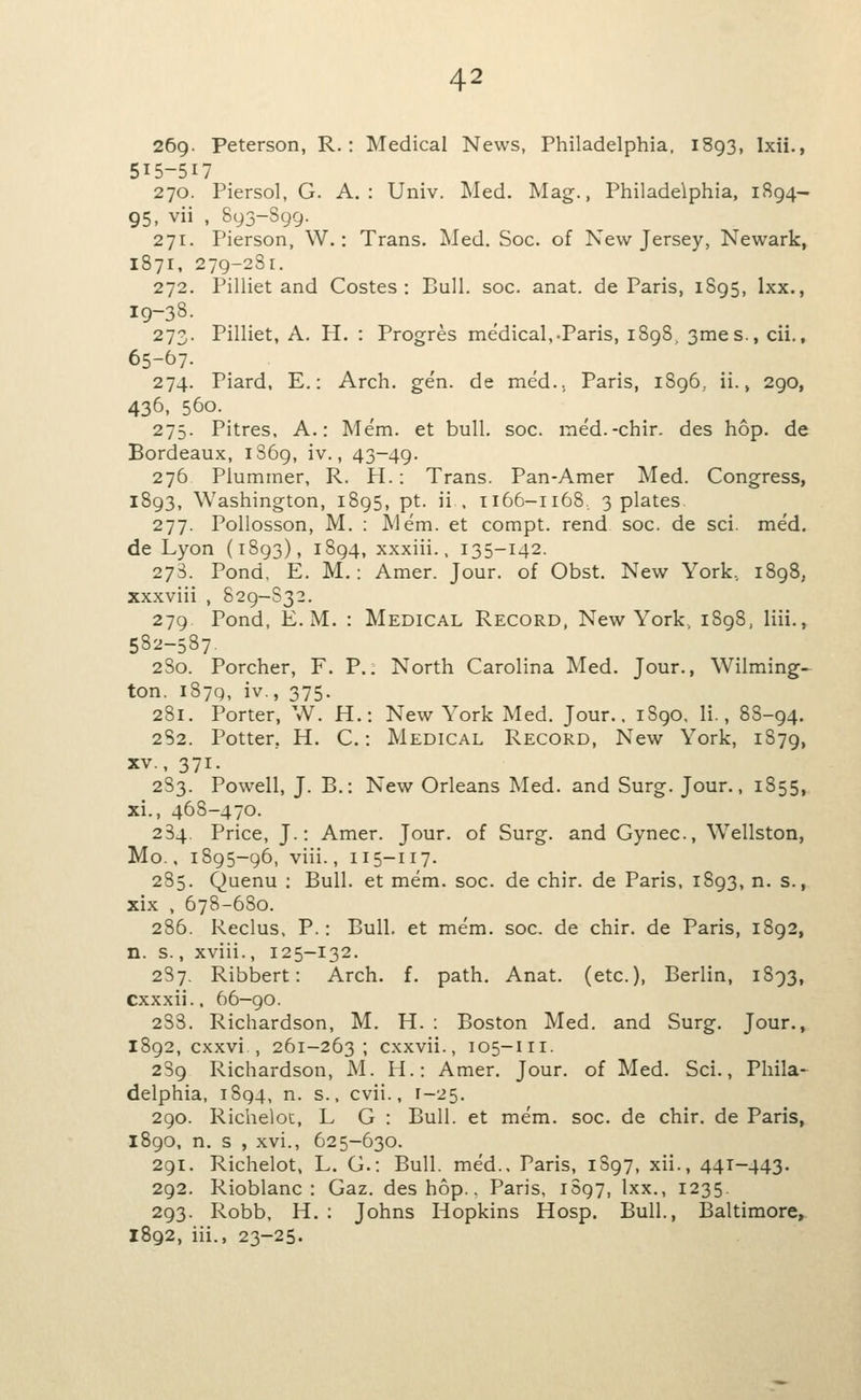 269. Peterson, R.: Medical News, Philadelphia. 1893, Ixii., 515-517 270. Piersol, G. A.: Univ. Med. Mag., Philadelphia, 1894- 95, vii , 893-899. 271. Pierson, W.: Trans. Med. Soc. of New Jersey, Newark, 1871, 279-2S1. 272. Pilliet and Costes : Bull. soc. anat. de Paris, 1895, Ixx., 19-38. 273. Pilliet, A. H. : Progres medical,-Paris, 1898 3mes.,cii., 65-67. 274. Piard, E.: Arch. gen. de med.. Paris, 1896,, ii., 290, 436, 560. 275. Pitres, A.: Mem. et bull. soc. med.-chir. des hop. de Bordeaux, 1869, iv., 43-49. 276 Plummer, R. H.: Trans. Pan-Amer Med. Congress, 1893, Washington, 1895, pt. ii , 1166-1168, 3 plates 277. Pollosson, M. : Mem. et compt. rend soc. de sci. med. de Lyon (1893), 1894, xxxiii., 135-142. 273. Pond, E. M.: Amer. Jour, of Obst. New York, 1898, xxxviii , 829-832. 279 Pond, E.M. : Medical Record, New York, 1898, liii., 582-587 2S0. Porcher, F. P.. North Carolina Med. Jour., Wilming-^ ton. 1879, iv., 375. 281. Porter, W. H.: New York Med. Jour., 1S90, Ii., 88-94. 282. Potter, H. C.: Medical Record, New York, 1879, XV., 371. 283. Powell, J. B.: New Orleans Tvled. and Surg. Jour., 1855, xi., 468-470. 284. Price, J.: Amer. Jour, of Surg, and Gynec, Wellston, Mo., 1895-96, viii., 115-117. 285. Quenu ; Bull, et mem. soc. de chir. de Paris, 1893, n. s., xix , 678-680. 286. Reclus. P.: Bull, et mem. soc. de chir. de Paris, 1892, n. s., xviii., 125-132. 287. Ribbert: Arch. f. path. Anat. (etc.), Berlin, 1893, cxxxii.. 66—90. 288. Richardson, M. H. : Boston Med. and Surg. Jour., 1892, cxxvi , 261-263; cxxvii., 105-111. 2S9 Richardson, M. H.: Amer. Jour, of Med. Sci., Phila- delphia, 1S94, n. s., cvii., 1-25. 290. Richeloc, L G : Bull, et mem. soc. de chir. de Paris, 1890, n. s , xvi., 625-630. 291. Richelot, L. G.: Bull. med.. Paris, 1897, xii., 441-443. 292. Rioblanc : Gaz. des hop.. Paris, 1S97, Ixx., 1235. 293. Robb, H. : Johns Hopkins Hosp. Bull., Baltimore^ 1892, iii., 23-25.