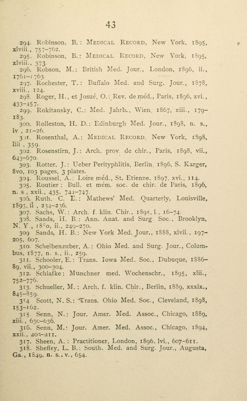 '> 2g4- Robinson. B, : Medical Record, New York, 1S95, xlviii., 757-762. 295. Robinson, B.: Medical Record, New York, 1895, xlviii., 373 296. Robson, M.: British ^led. Jour., London, 1S96, ii., 1761-1763. 2-57. Rochester, T. : Buffalo Med. and Surg. Jour., 1S78, xviii., 124. 298. Roger, H., et Josue, O.: Rev. demed., Paris, 1896, xvi., 433-45 7- 299. Rokitansky, C: Med. Jahrb., ^^ ien 1867, xiii., 179— 183. 300. RoUeston, H. D.: Edinburgh Med. Jour., 1898, n. s., iv , 21-26. 3H. Rosenthal, A.: Medical Record, New York, 1898, liii , 359- 302. Rosenstirn, J.: Arch. prov. de chir., Paris, 1898, vii., 643-570. 303. Rotter, J.: Ueber Perityphlitis, Berlin 1S96, S. Karger, 8vo, 103 pages, 3 plates. 304.. Roussel. A.. Loire med., St. Etienne. 1897. xvi., 114. 305. Routier : Bull, et mem. soc. de chir. de Paris, 1896, n. s , xxii., 435. 744-747- 306. Ruth, C. E.: Mathews' Med. Quarterly, Louisville, 1S95, ii , 234-236. 307. Sachs, W.: Arch. f. klin. Chir., 189^,!., 16-74. 30S. Sands, Ii. B.: Ann. Anat. and Surg Soc, Brooklyn, N. Y , 18-0, ii., 249-270. 309 Sands, H. B.: New York Med. Jour., 1S88, xlvii., 197- 205. 607. 310. Scheibenzuber, A.: Ohio Med. and Surg. Jour., Colum- bus, 1877, n. s., ii., 259. 311. Schooler, E.: Trans. Iowa IMed. Soc, Dubuque, 1886— 89, vii., 300-304. 312. Schlafke: Munchner med. ^Yochenschr,, 1895, xlii., 752-776. 313. Schueller, M. : Arch. f. klin. Chir., Berlin, 18S9, xxxix., 845-359- 3T4 Scott, N. S.: -Trans. Ohio Med. Soc, Cleveland, 1S98, 153-162. 315 Senn, N.: Jour. Amer. Med. Assoc, Chicago, 1S89, xiii., 63C-636. 316. Senn, M.• Jour. Amer. Med. Assoc, Chicago, 1894, xxii.. dO-X-AII. 317. Sheen, A. : Practitioner, London, 1896, Ivi., 607-611. 318. Sheffey, L. B.: South. Med. and Surg. Jour., Augusta, Ga., 1S49, n. s., v., 654.