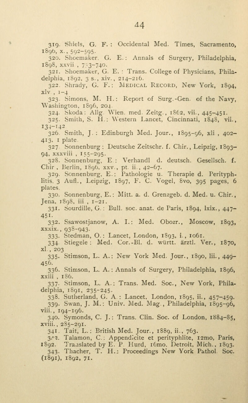 319- Sliiels, G. F. : Occidental Med. Times, Sacramento, 189b, X., 592-595- 320. Shoemaker. G. E. : Annals of Surgery, Philadelphia, 1898, xxvii , 7:-3-740. 321. Shoemaker, G. E. : Trans. College of Physicians, Phila- delphia, 1892, 3 s., xiv., 214-216. 322. Shrady, G. F.: Medical Record, New York, 1894, xlv , 1-4 323. Simons, M. H.: Report of Surg.-Gen. of the Navy, Washington, 1S96, 204. 324. Skoda: Allg. Wien. med. Zeitg., 1S62, vii., 445-451. 325. Smith, S. H.: Western Lancet, Cincinnati, 1848, vii., I34-M2 326. Smith, J. : Edinburgh Med. Jour., 1895-96, xli , 402- 413, I plate 327 Sonnenburg : Deutsche Zeitschr. f. Chir., Leipzig, 1893— 94, xxxviii , 155-295. 328. Sonnenburg, E : Verhandl d. deutsch. Gesellsch. f. Chir , I>erlin, 1896. xxv., pt. ii., 42-67. 329. Sonnenburg, E.: Pathologic u. Therapie d. Perityph- litis, 3 Aufl., Leipzig, 1897, F. C. Vogel, 8vo, 395 pages, 6 plates. 330. Sonnenburg, E.: Mitt. a. d. Grenzgeb. d. Med. u. Chir., Jena, 1898, iii , 1-21. 331. Sourdille, G. : Bull. soc. anat. de Paris, 1894, Ixix., 447- 451- 332. Ssawostjanow, A. I.: Med. Obozr., Moscow, 1893, xxxix., 938-943. 333. Stedman, O.: Lancet, London, 1S93, i., 1061. 334. Stiegele : Med. Cor.-Bl. d. wurtt. arztl. Ver., 1870, xl., 203 335. Stimson, L. A.: New York Med. Jour., 1S90, Hi., 449- 456. 336. Stimson, L. A.: Annals of Surgery, Philadelphia, 1896, xxiii , 186. 337. Stimson, L. A.: Trans. Med. Soc, New York, Phila- delphia, 1S91, 235-245. 338. Sutherland, G. A : Lancet. London, 1895, il., 457-459. 339. Swan, J. M.: Univ. Med. Mag., Philadelphia, 1895-96, viii., 194-196. 340. Symonds, C. J.: Trans. Clin. Soc. of London, 1884-85, xviii., 285-291. 341. Tait, L.: British Med. Jour., 1889, ii., 763. 3.^2. Talamon, C.: Appendlcite et perityphlite, i2mo, Paris, 1892. Translated by E. P. Kurd, i6mo, Detroit, Mich., 1893. 343. Thacher, T. H.: Proceedings New York Pathol Soc. (1891), 1892, 71.