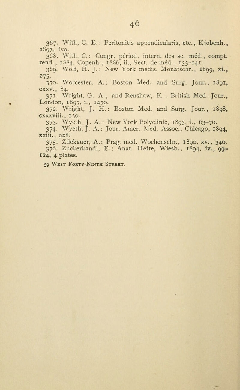 367- With, C. E.: Peritonitis appendicularis, etc,, K jobenh., 1897, 8vo. 368. With, C.: Congr. period, intern, des sc, med., compt. rend., 18S4, Copenh., 18S6, ii., Sect, de med., 133-141. 369. Wolf, H. J.: New York mediz. Monatschr., 1899, ^i'» 275- 370. Worcester, A.: Boston Med. and Surg. Jour., 189I, cxxv., 84. 371. Wright, G. A., and Renshaw, K.: British Med. Jour., London, 1897, i., 1470. 372. Wright, J. H.: Boston Med. and Surg. Jour., 1898, cxxxviii., 150. 373. Wyeth, J. A.: New York Polyclinic, 1S93, i., 63-70. 374. Wyeth, J. A.: Jour. Amer. Med. Assoc, Chicago, 1894, xxiii., 928. 375. Zdekauer, A.: Prag. med. Wochenschr., i8go, xv., 340. 376. Zuckerkandl, E.: Anat. Hefte, Wiesb., 1894, iv., 99- 124, 4 plates. 59 West Fortv-Ninth Street.