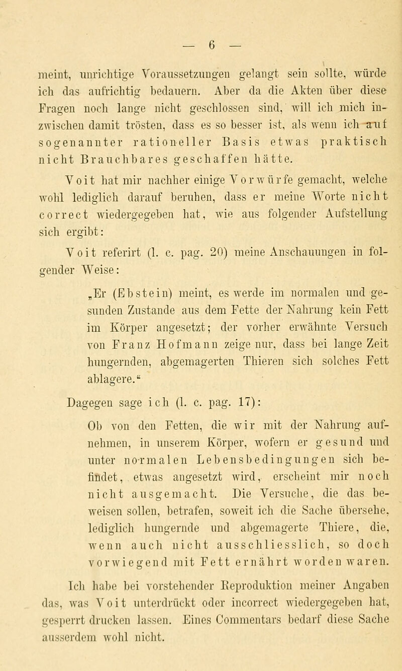 meint, unrichtige Voraussetzungen gelangt sein sollte, würde ich das aufrichtig bedauern. Aber da die Akten über diese Fragen noch lange nicht geschlossen sind, will ich mich in- zwischen damit trösten, dass es so besser ist, als wenn ich auf sogenannter rationeller Basis etAvas praktisch nicht Brauchbares geschaffen hätte. Voit hat mir nachher einige Vorwürfe gemacht, welche wohl lediglich darauf beruhen, dass er meine Worte nicht correct wiedergegeben hat, wie aus folgender Aufstellung sich ergibt: Voit referirt (1. c. pag. 20) meine Anschauungen in fol- gender Weise: „Er (Ebstein) meint, es werde im normalen und ge- sunden Zustande aus dem Fette der Nahrung kein Fett im Körper angesetzt; der vorher erwähnte Versuch von Franz Hofmanu zeige nur, dass bei lange Zeit hungernden, abgemagerten Thieren sich solches Fett ablagere. Dagegen sage ich (1. c. pag. 17): Ob von den Fetten, die wir mit der Nahrung auf- nehmen, in unserem Körper, wofern er gesund und unter no-rmalen Lebensbedingungen sich be- findet, etwas angesetzt wird, erscheint mir noch nicht ausgemacht. Die Versuche, die das be- weisen sollen, betrafen, soweit ich die Sache übersehe, lediglich hungernde und abgemagerte Thiere, die, wenn auch nicht ausschliesslich, so doch vorwiegend mit Fett ernährt worden waren. Ich habe bei vorstehender Reproduktion meiner Angaben das, was Voit unterdrückt oder incorrect wiedergegeben hat, gesperrt drucken lassen. Eines Commentars bedarf diese Sache ausserdem wohl nicht.