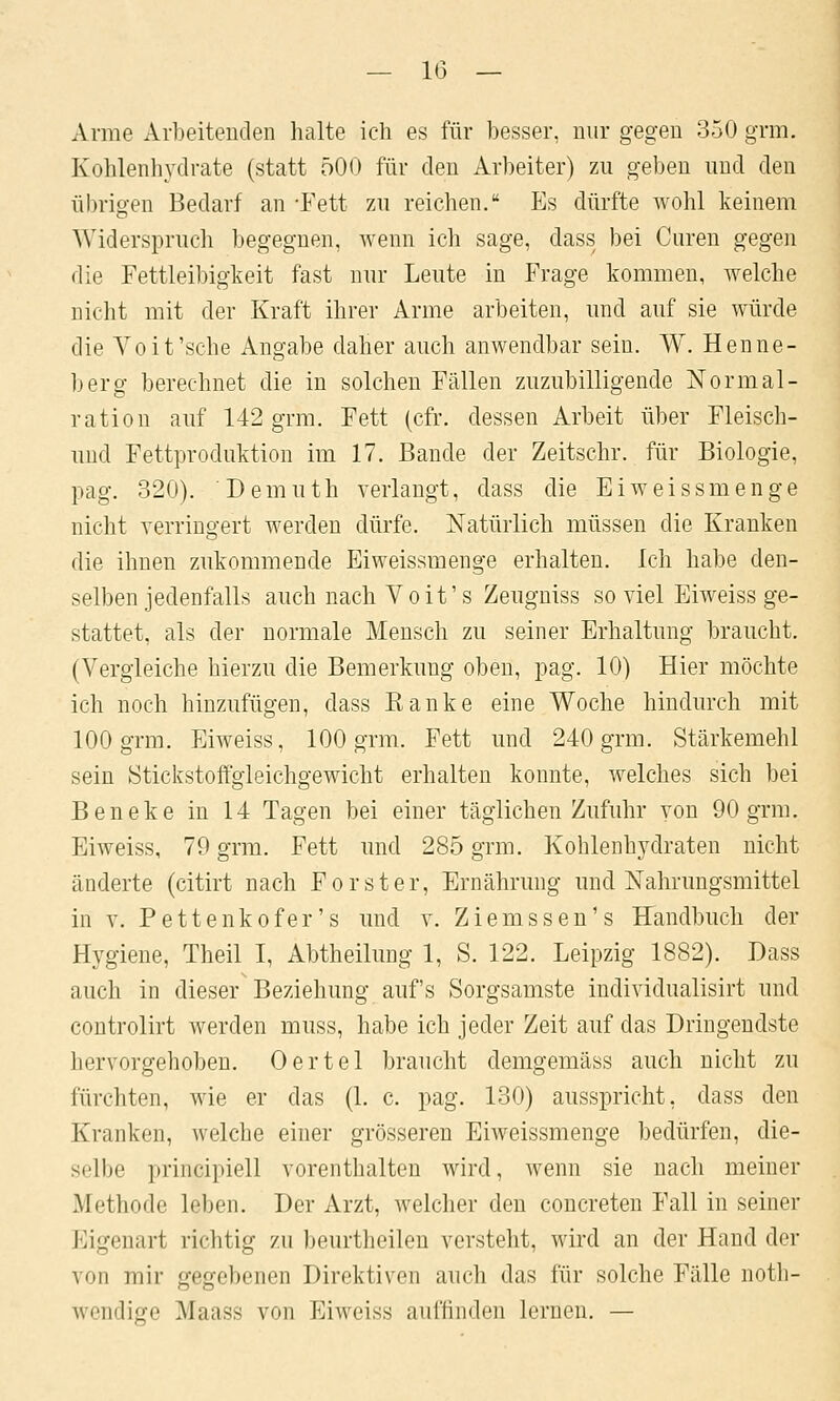 Arme Arbeitenden halte ich es für besser, nur gegen 350 grm. Kohlenhydrate (statt 500 für den Arbeiter) zn geben nnd den übrio-en Bedarf an -Fett zu reichen. Es dürfte wohl keinem Widerspruch begegnen, wenn ich sage, dass bei Curen gegen die Fettleibigkeit fast nur Leute in Frage kommen, welche niclit mit der Kraft ihrer Arme arbeiten, und auf sie würde die Yoit'sche Angabe daher auch anwendbar sein. W. Henne- berg berechnet die in solchen Fällen zuzubilligende Normal- ration auf 142 grm. Fett (cfr. dessen Arbeit über Fleisch- und Fettproduktion im 17. Bande der Zeitsclir. für Biologie, pag. 320). Demuth verlangt, dass die Eiweissmenge nicht verringert werden dürfe. Natürlich müssen die Kranken die ihnen zukommende Eiweissmenge erhalten. Ich habe den- selben jedenfalls auch nach Voit's Zeugniss so viel Eiweiss ge- stattet, als der normale Mensch zu seiner Erhaltung braucht. (Vergleiche hierzu die Bemerkung oben, pag. 10) Hier möchte ich noch hinzufügen, dass Kanke eine Woche hindurch mit 100 grm. Eiweiss, 100 grm. Fett und 240 grm. Stärkemehl sein Stickstoffgieichgewicht erhalten konnte, welches sich bei Beneke in 14 Tagen bei einer täglichen Zufuhr von 90 grm. Eiweiss, 79 grm. Fett und 285 grm. Kohlenhydraten nicht änderte (citirt nach Forster, Ernährung und Nahrungsmittel in V. Pettenkofer's und v. Ziemssen's Handbuch der Hygiene, Theil I, Abtheilung 1, S. 122. Leipzig 1882). Dass auch in dieser Beziehung auf's Sorgsamste individualisirt und controlirt werden muss, habe ich jeder Zeit auf das Dringendste hervorgehoben. Oertel braucht demgemäss auch nicht zu fürchten, wie er das (1. c. pag. 130) ausspricht, dass den Kranken, welche einer grösseren Eiweissmenge bedürfen, die- selbe principiell vorenthalten wird, wenn sie nach meiner Methode leben. Der Arzt, welcher den concreten Fall in seiner Eigenart richtig zu beurtheilen versteht, wird an der Hand der von mir gegebenen Direktiven auch das für solche Fälle notli- wendige Maass von Eiweiss auffinden lernen. —