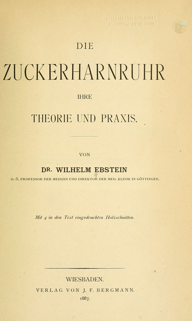 ZUCKERHARNRUHR IHRE THEORIE UND PRAXIS. VON DR. WILHELM EBSTEIN f O. O. PROFESSOR DER MEDIZIN UND DIREKTOR DER MED. KLINIK IN GOTTINGEN. Mit 4 in den Text eingedruckten Holzschnitten. WIESBADEN. VERLAG VON J. F. BERGMANN. 1887.