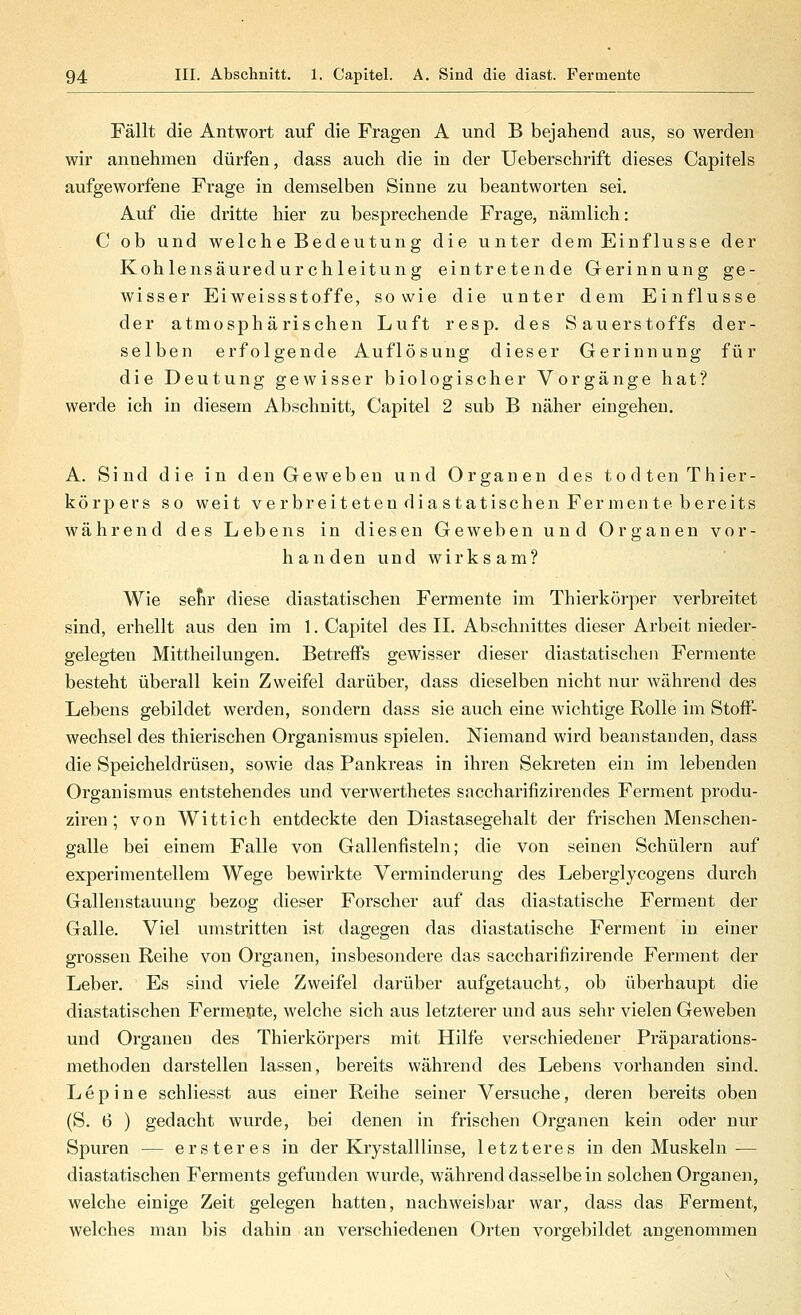 Fällt die Antwort auf die Fragen A und B bejahend aus, so werden wir annehmen dürfen, dass auch die in der Ueberschrift dieses Capitels aufgeworfene Frage in demselben Sinne zu beantworten sei. Auf die dritte hier zu besprechende Frage, nämlich: C ob und welche Bedeutung die unter dem Einflüsse der Kohlensäuredur ch leitung eintretende Gerinnung ge- wisser Eiweissstoffe, sowie die unter dem Einflüsse der atmosphärischen Luft resp. des Sauerstoffs der- selben erfolgende Auflösung dieser Gerinnung für die Deutung gewisser biologischer Vorgänge hat? werde ich in diesem Abschnitt, Capitel 2 sub B näher eingehen. A. Sind die in den Geweben und Organen des todtenThier- körpers so weit verbreit eten dia statischen Fermente bereits während des Lebens in diesen Geweben und Organen vor- handen und wirksam? Wie sefir diese diastatischen Fermente im Thierkörper verbreitet sind, erhellt aus den im 1. Capitel des II. Abschnittes dieser Arbeit nieder- gelegten Mittheilungen. Betreffs gewisser dieser diastatischen Fermente besteht überall kein Zweifel darüber, dass dieselben nicht nur während des Lebens gebildet werden, sondern dass sie auch eine wichtige Rolle im Stoff- wechsel des thierischen Organismus spielen. Niemand wird beanstanden, dass die Speicheldrüsen, sowie das Pankreas in ihren Sekreten ein im lebenden Organismus entstehendes und verwerthetes saccharifizirendes Ferment produ- ziren; von Wittich entdeckte den Diastasegehalt der frischen Menschen- galle bei einem Falle von Gallenfisteln; die von seinen Schülern auf experimentellem Wege bewirkte Verminderung des Leberglycogens durch Gallenstauung bezog dieser Forscher auf das diastatische Ferment der Galle. Viel umstritten ist dagegen das diastatische Ferment in einer grossen Reihe von Organen, insbesondere das saccharifizirende Ferment der Leber. Es sind viele Zweifel darüber aufgetaucht, ob überhaupt die diastatischen Fermente, welche sich aus letzterer und aus sehr vielen Geweben und Organen des Thierkörpers mit Hilfe verschiedener Präparations- methoden darstellen lassen, bereits während des Lebens vorhanden sind. L e p i n e schliesst aus einer Reihe seiner Versuche, deren bereits oben (S. 6 ) gedacht wurde, bei denen in frischen Organen kein oder nur Spuren — ersteres in der Krystalllinse, letzteres in den Muskeln — diastatischen Ferments gefunden wurde, während dasselbe in solchen Organen, welche einige Zeit gelegen hatten, nachweisbar war, dass das Ferment, welches man bis dahin an verschiedenen Orten vorgebildet angenommen