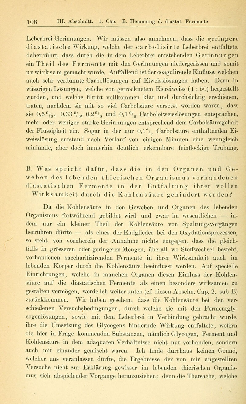 Leherbrei Gerinnungen. Wir müssen also annehmen, dass die geringere diastatische Wirkung, welche der carbolisirte Leberbrei entfaltete, daher rührt, dass durch die indem Leberbrei entstehenden Gerinnungen einTheil des Ferments mit den Gerinnungen niedergerissen und somit unwirksam gemacht wurde. Auffallend ist der coagulirende Einfluss, welchen auch sehr verdünnte Carbollösungen auf Eiweisslösungen haben. Denn in wässrigen Lösungen, welche von getrocknetem Eiereiweiss (1 : 50) hergestellt wurden, und welche filtrirt vollkommen klar und durchsichtig erschienen, traten, nachdem sie mit so viel Carbolsäure versetzt worden waren, dass sie 0,b^lQ, 0,33^1 Q, 0,2^1 ^ und 0,1'^Iq Carboleiweisslösungen entsprachen, mehr oder weniger starke Gerinnungen entsprechend dem Carbolsäuregehalt der Flüssigkeit ein. Sogar in der nur 0,1/,, Carbolsäure enthaltenden Ei- weisslösung entstand nach Verlauf von einigen Minuten eine wenngleich minimale, aber doch immerhin deutlich erkennbare feinflockige Trübung. B. Was spricht dafür, dass die in den Organen vmd Ge- weben des lebenden thierischeu Organismus vorhandenen diastatischen Fermente in der Entfaltung ihrer vollen Wirksamkeit durch die Kohlensäure gehindert werden? Da die Kohlensäure in den Geweben und Organen des lebenden Organismus fortwährend gebildet wird und zwar im wesentlichen — in- dem nur ein kleiner Theil der Kohlensäure von SpaltungsVorgängen herrühren dürfte — als eines der Endglieder bei den Oxydationsprozessen, so steht von vornherein der Annahme nichts entgegen, dass die gleich- falls in grösseren oder geringeren Mengen, überall wo Stoffwechsel besteht, vorhandenen saccharifizirenden Fermente in ihrer Wirksamkeit avich im lebenden Körper durch die Kohlensäure beeinflusst werden. Auf specielle Einrichtungen, Avelche in manchen Organen diesen Einfluss der Kohlen- säure auf die diastatischen Fermente als einen besonders wirksamen zu gestalten vermögen, werde ich weiter unten (cf. diesen Abschn. Cap. 2, sub B) zurückkommen. Wir haben gesehen, dass die Kohlensäure bei den ver- schiedenen Versuch^bedingungen, durch welche sie mit den Fermentgly- cogenlösungen, sowie mit dem Leberbrei in Verbindung gebracht wurde, ihre die Umsetzung des Glycogens hindernde Wirkung entfaltete, wofern die hier in Frage kommenden Substanzen, nämlich Glycogen, Ferment und Kohlensäure in dem adäquaten Verhältnisse nicht nur vorhanden, sondern auch mit einander gemischt waren. Ich finde durchavis keinen Grund, welcher uns veranlassen dürfte, die Ergebnisse der von mir angestellten Versuche nicht zur Erklärung gewisser im lebenden thierischen Organis- mus sich abspielender Vorgänge heranzusiehen; denn die Thatsache, welche