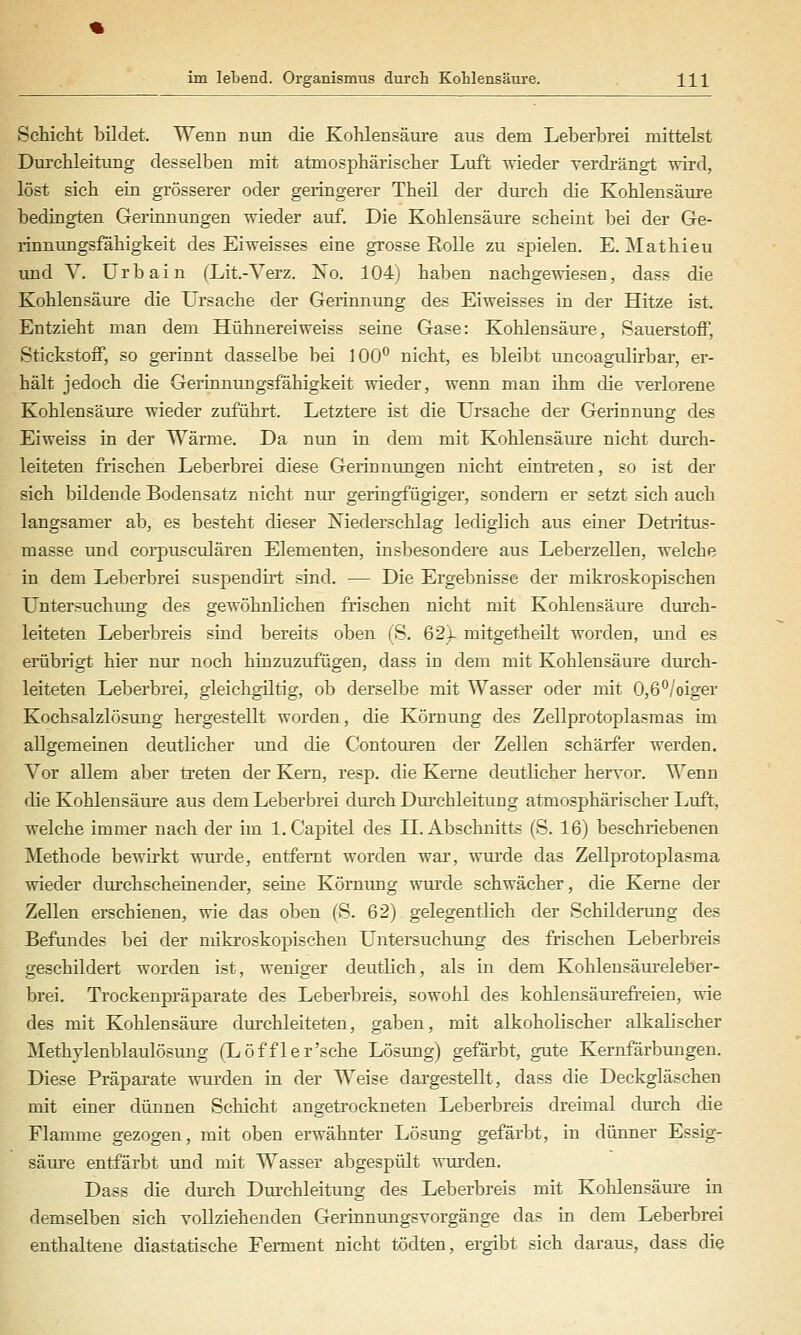 Schicht bildet. Wenn nun die Kohlensäui'e aus dem Leberbrei mittelst Durchleitung desselben mit atmosphärischer Luft wieder verdrängt -wird, löst sich ein grösserer oder geringerer Theil der diu-ch die Kohlensäure bedingten Gerinnungen wieder auf. Die Kohlensäure scheint bei der Ge- rinnungsfähigkeit des Eiweisses eine grosse Rolle zu spielen. E. Mathieu und V. ürbain (Lit.-Yerz. No. 104) haben nachgewiesen, das? die Kohlensäure die Ursache der Gerinnung des Eiweisses in der Hitze ist. Entzieht man dem Hühnereiweiss seine Gase: Kohlensäure, Bauerstoff, Stickstoff, so gerinnt dasselbe bei 100° nicht, es bleibt tmcoagulirbar, er- hält jedoch die Gerinnungsfähigkeit wieder, wenn man ihm die verlorene Kohlensäure wieder zuführt. Letztere ist die L'rsache der Gerinnung des Eiweiss in der Wärme. Da nun in dem mit Kohlensäure nicht durch- leitcten frischen Leberbrei diese Gerinnimgen nicht eintreten, so ist der sich bildende Bodensatz nicht nur geringfügiger, sondern er setzt sich auch langsamer ab, es besteht dieser Niederschlag lediglich aus einer Detritus- masse und coi-pusculären Elementen, insbesondere aus Leberzellen, welche in dem Leberbrei suspendirt sind. — Die Ergebnisse der mikroskopischen Untersuchung des gewöhnlichen frischen nicht mit Kohlensäure durch- leiteten Leberbreis sind bereits oben (S. 621 mitgetheilt worden, und es erübrigt hier niu- noch hinzuzufügen, dass in dem mit Kohlensäure dm'ch- leiteten Leberbrei, gleichgiltig, ob derselbe mit Wasser oder mit 0,6''/oiger Kochsalzlösung hergestellt worden, die Körnung des Zellprotoplasmas im allgemeinen deutlicher und die Contouren der Zellen schärfer werden. Vor allem aber treten der Kern, resp. die Kerne deutlicher hervor. Wenn die Kohlensäure aus dem Leberbrei durch Dm'chleitung atmosphärischer Luft, welche immer nach der im l.Capitel des H. Abschnitts (S. 16) beschriebenen Methode bewirkt wiu'de, entfernt worden war, wurde das Zellprotoplasma wieder durchscheinender, seine Kömimg wurde schwächer, die Kerne der Zellen erschienen, wie das oben (S. 62) gelegentlich der Schilderung des Befundes bei der mikroskopischen Untersuchung des frischen Leberbreis geschildert worden ist, weniger deutlich, als in dem Kohleusäureleber- brei. Trockeupräparate des Leberbreis, sowohl des kohlensäurefreien, wie des mit Kohlensäure durchleiteten, gaben, mit alkoholischer alkalischer Methylenblaulösimg (Löffler'sche Lösung) gefärbt, gute Kernfärbungen. Diese Präparate ^yiu'den in der Weise dargestellt, dass die Deckgläschen mit einer dünnen Schicht angetrockneten Leberbreis dreimal durch die Flamme gezogen, mit oben erwähnter Lösung gefärbt, in dünner Essig- säure entfärbt und mit Wasser abgespült wurden. Dass die durch Durchleitung des Leberbreis mit Kohlensäure in demselben sich vollziehenden Gerinnungsvorgänge das in dem Leberbrei enthaltene diastatische Ferment nicht tödten, ergibt sich daraus, dass die