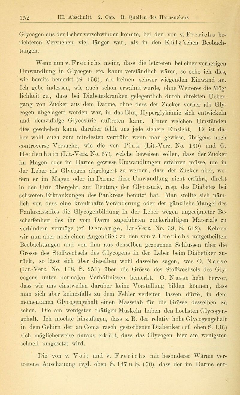 Glycogeii aus der Leber verscliwincleü konnte, bei den von v. Fr er ich s be- richteten Versuchen viel länger war, als in den Külz'sehen Beobach- tungen. Wenn nun V. Fr er ich s meint, dass die letzteren bei einer vorherigen Umwandlung in Glycogen etc. kaum verständlich wären, so sehe ich dies, wie bereits bemerkt (S. 150), als keinen schwer wiegenden Einwand an. Ich gebe indessen, wie auch schon erwähnt wurde, ohne Weiteres die Mög- lichkeit zu, dass bei Diabeteskranken gelegentlich durch direkten Ueber- gang von Zucker aus dem Darme, ohne dass der Zucker vorher als Gly- cogen abgelagert worden war, in das Blut, Hyperglykämie sich entwickeln und demzufolge Glycosmie auftreten kann. Unter welchen Umständen dies geschehen kann, darüber fehlt uns jede sichere Einsicht. Es ist da- her wohl auch zum mindesten verfrüht, wenn man gewisse, übrigens noch controverse Versuche, wie die von Pink (Lit.-Verz. No. 13ü) und G. Heidenhain (Lit.-Verz. No. 67), welche beweisen sollen, dass der Zucker im Magen oder im Darme gewisse Umwandlungen erfahren müsse, um in der Leber als Glycogen abgelagert zu werden, dass der Zucker aber, wo- fern er im Magen oder im Darme diese Umwandlimg nicht erfährt, direkt in den Urin übergeht, zur Deutung der Glycosurie, resp. des Diabetes bei schweren Erkrankungen des Pankreas benutzt hat. Man stellte sich näm- lich vor, dass eine krankhafte Veränderung oder der gänzliche Mangel des Pankreassaftes die Glycogenbildung in der Leber wegen ungeeigneter Be- schaffenheit des ihr vom Darm zugeführten zuckerhaltigen Materials zu verhindern vermöge (cf. Demange, Lit-Verz. No. 38, S. 612). Kehren wir nun aber noch einen Augenblick zu den von v. Frerichs mitgetheilten Beobachtungen und von ihm aus denselben gezogenen Schlüssen über die Grösse des Stoffwechsels des Glycogens in der Leber beim Diabetiker zu- rück, so lässt sich über dieselben wohl dasselbe sagen, was O. Nasse (Lit.-Verz. No. 118, S. 251) über die Grösse des Stoffwechsels des Gly- cogens unter normalen Verhältnissen bemerkt. 0. Nasse hebt hervor, dass wir uns einstweilen darüber keine Vorstellung bilden können, dass man sich aber keinesfalls zu dem Fehler verleiten lassen dürfe, in dem momentanen Glycogengehalt einen Massstab für die Grösse desselben zu sehen. Die am wenigsten thätigen Muskeln haben den höchsten Glycogen- gehalt. Ich möchte hinzufügen, dass z. B. der relativ hohe Glycogengehalt in dem Gehirn der an Coma rasch gestorbenen Diabetiker ^ cf. oben S. 136) sich möglicherweise daraus erklärt, dass das Glycogen hier am wenigsten schnell umgesetzt wird. Die von v. Voit und v. Frerichs mit besonderer Wärme ver- tretene Anschauung (vgl. oben S. 147 u. S. 150), dass der im Darme ent-