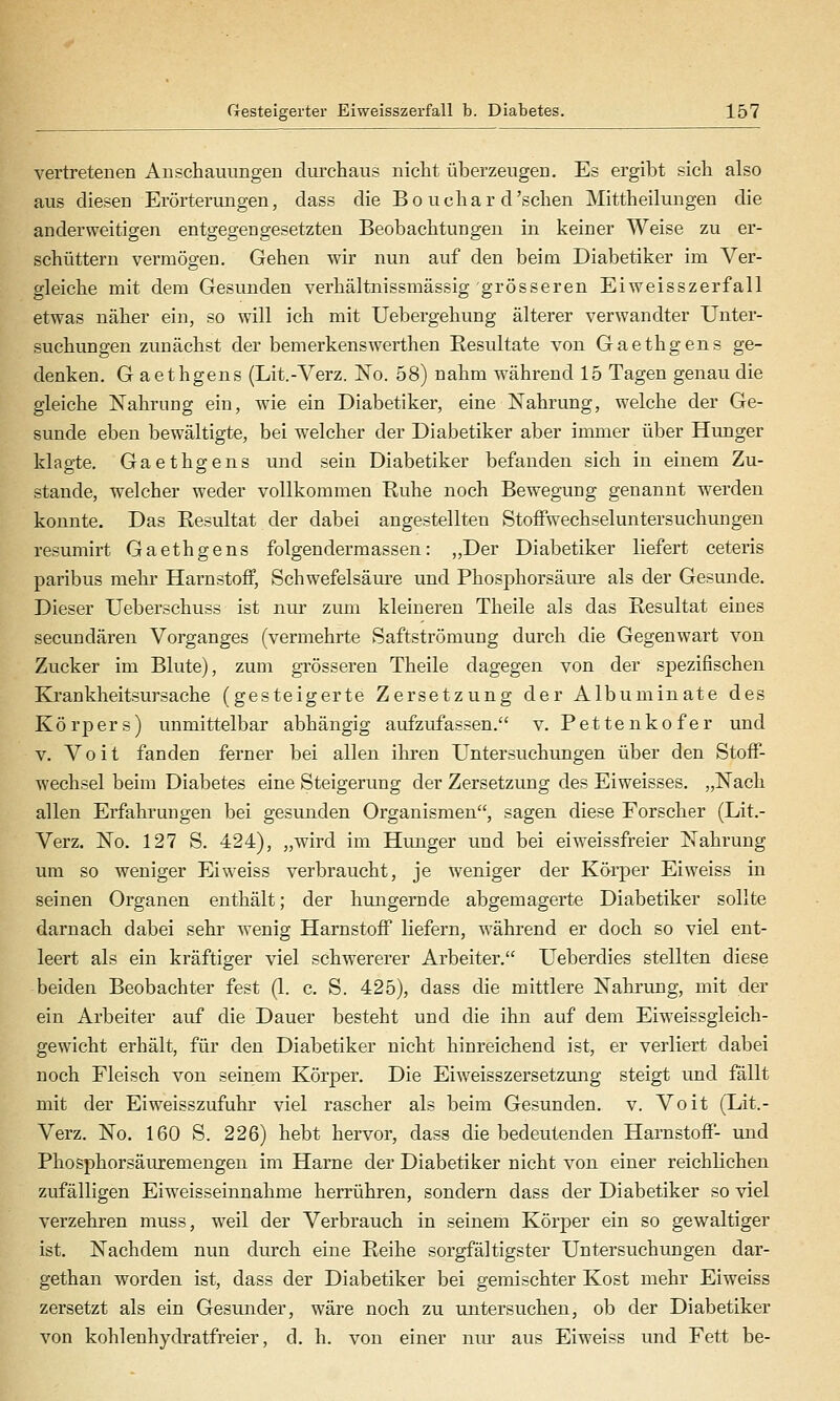 vertretenen Anschauungen dm'chaus nicht überzeugen. Es ergibt sich also aus diesen Erörterungen, dass die Bo uchar d'sehen Mittheilungen die anderweitigen entgegengesetzten Beobachtungen in keiner Weise zu er- schüttern vermögen. Gehen wir nun auf den beim Diabetiker im Ver- gleiche mit dem Gesunden verhältnissmässig grösseren Eiweisszerfall etwas näher ein, so will ich mit Uebergehung älterer verwandter Unter- suchungen zunächst der bemerkenswerthen Eesultate von Gaethgens ge- denken. G aethgens (Lit.-Verz. ISTo. 58) nahm während 15 Tagen genau die gleiche Nahrung ein, wie ein Diabetiker, eine Nahrung, welche der Ge- sunde eben bewältigte, bei welcher der Diabetiker aber immer über Hunger klagte. Gaethgens und sein Diabetiker befanden sich in einem Zu- stande, welcher weder vollkommen Ruhe noch Bewegung genannt werden konnte. Das Resultat der dabei angestellten StofFwechseluntersuchungen resumirt Gaethgens folgen der m as s en: „Der Diabetiker liefert ceteris paribus mehi Harnstoff, Schwefelsäiu'e und Phosphorsäure als der Gesunde. Dieser XJeberschuss ist nur zum kleineren Theile als das Resultat eines secundären Vorganges (vermehrte Saftströmung durch die Gegenwart von Zucker im Blute), zum grösseren Theile dagegen von der sj)ezifischen Krankheitsursache (gesteigerte Zersetzung der Albuminate des Körpers) unmittelbar abhängig aufzufassen. v. Pettenkofer und V. Voit fanden ferner bei allen ihren Untersuchungen über den Stoff- wechsel beim Diabetes eine Steigerung der Zersetzung des Eiweisses. „Nach allen Erfahrungen bei gesunden Organismen, sagen diese Forscher (Lit.- Verz. No. 127 S. 424), „wird im Hunger und bei eiweissfreier Nahrung um so weniger Ei weiss verbraucht, je weniger der Körper Eiweiss in seinen Organen enthält; der hungernde abgemagerte Diabetiker sollte darnach dabei sehr wenig Harnstoff liefern, während er doch so viel ent- leert als ein kräftiger viel schwererer Arbeiter. Ueberdies stellten diese beiden Beobachter fest (1. c. S. 425), dass die mittlere Nahrung, mit der ein Arbeiter auf die Dauer besteht und die ihn auf dem Eiweissgleich- gewicht erhält, für den Diabetiker nicht hinreichend ist, er verliert dabei noch Fleisch von seinem Körper. Die Eiweisszersetzung steigt und fällt mit der Eiweisszufuhr viel rascher als beim Gesunden, v. Voit (Lit.- Verz. No. 160 S. 226) hebt hervor, dass die bedeutenden Harnstoff- und Phosphorsäuremengen im Harne der Diabetiker nicht von einer reichKchen zufälligen Eiweisseinnahme herrühren, sondern dass der Diabetiker so viel verzehren muss, weil der Verbrauch in seinem Körper ein so gewaltiger ist. Nachdem nun durch eine Reihe sorgfältigster Untersuchungen dar- gethan worden ist, dass der Diabetiker bei gemischter Kost mehr Eiweiss zersetzt als ein Gesunder, wäre noch zu untersuchen, ob der Diabetiker von kohlenhydratfreier, d. h. von einer niu- aus Eiweiss und Fett be-