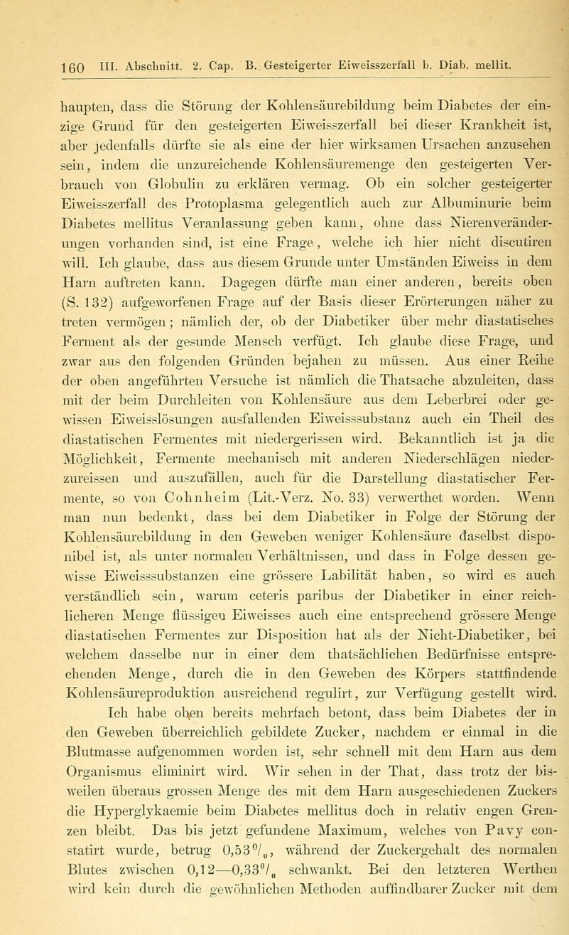 haupten, class die Störung der Kolilensäurebildung beim Diabetes der ein- zige Grund für den gesteigerten Eiweisszerfall bei dieser Krankheit ist, aber jedenfalls dürfte sie als eine der hier wirksamen Ursachen anzusehen sein, indem die unzureichende Kohlensäuremenge den gesteigerten Ver- brauch von Globulin zu erklären vermag. Ob ein solcher gesteigerter Eiweisszerfall des Protoplasma gelegentlich auch zur Albuminurie beim Diabetes mellitus Veranlassung geben kann, ohne dass Nierenveränder- ungen vorhanden sind, ist eine Frage, welche ich hier nicht discutiren will. Ich glaube, dass aus diesem Grunde unter Umständen Ei weiss in dem Harn auftreten kann. Dagegen dürfte man einer anderen, bereits oben (S. 132) aufgeworfenen Frage auf der Basis dieser Erörterungen näher zu ti'eten vermögen; nämlich der, ob der Diabetiker über mehr diastatisches Ferment als der gesunde Mensch verfügt. Ich glaube diese Frage, und zwar aus den folgenden Gründen bejahen zu müssen. Aus einer Reihe der oben angeführten Versuche ist nämlich die Thatsache abzuleiten, dass mit der beim Durchleiten von Kohlensäure aus dem Leberbrei oder ge- wissen Eiweisslösungen ausfallenden Eiweisssubstanz auch ein Theil des diastatischen Fermentes mit niedergerissen wird. Bekanntlich ist ja die Möglichkeit, Fermente mechanisch mit anderen Niederschlägen nieder- zureissen und auszufällen, auch für die Darstellung diastatischer Fer- mente, so von Cohnheim (Lit.-Verz. No. 33) verwerthet worden. Wenn man nun bedenkt, dass bei dem Diabetiker in Folge der Störung der Kohlensäurebildung in den Geweben weniger Kohlensäure daselbst dispo- nibel ist, als unter normalen Verhältnissen, und dass in Folge dessen ge- wisse Eiweisssubstanzen eine grössere Labilität haben, so wird es auch verständlich sein, warum ceteris paribus der Diabetiker in einer reich- licheren Menge flüssigen Eiweisses auch eine entsprechend grössere Menge diastatischen Fermentes zur Disposition hat als der Nicht-Diabetiker, bei welchem dasselbe nur in einer dem thatsächlichen Bedürfnisse entspre- chenden Menge, durch die in den Geweben des Körpers stattfindende Kohlensäureproduktion ausreichend regulirt, zur Verfügung gestellt wird. Ich habe ob^en bereits mehrfach betont, dass beim Diabetes der in den Geweben überreichlich gebildete Zucker, nachdem er einmal in die Blutmasse aufgenommen worden ist, sehr schnell mit dem Harn aus dem Organismus eliminirt wird. Wir sehen in der That, dass trotz der bis- weilen überaus grossen Menge des mit dem Harn ausgeschiedenen Zuckers die Hyperglykaemie beim Diabetes mellitus doch in relativ engen Gren- zen bleibt. Das bis jetzt gefundene Maximum, welches von Pavy con- statirt wurde, betrug 0,53^/„, während der Zuckergehalt des normalen Blutes zwischen 0,12—0,33''/„ schwankt. Bei den letzteren Werthen wird kein durch die gewöhnlichen Methoden auffindbarer Zucker mit dem