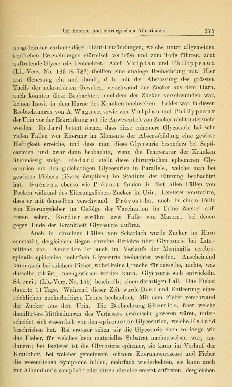 aiisgedelinter carbunculöser Haut-Entzündungen, welche luiter allgemeinen septischen Erscheinungen stürmisch verliefen und zum Tode führten, acut auftretendeGlycosurie beobachtet. Auch Vu 1 pian und Philippeaux (Lit.-Verz. No. 163 S. 782) theilten eine analoge Beobachtung mit. Hier trat Genesung ein und damit, d. h. mit der Abstossung des grössten Theils des nekrotisirten Gewebes, verschwand der Zucker aus dem Harn, auch konnten diese Beobachter, nachdem der Zucker verschwunden war, keinen Inosit in dem Harne des Kranken nachweisen. Leider war in diesen Beobachtungen von A.Wagner, sowie von Vulpian und Philippeaux der Urin vor der Erkrankung auf die Anwesenheit von Zucker nicht untersucht worden. Redard betont ferner, dass diese ephemere Glycosurie bei sehr vielen Fällen von Eiterung im Momente der Abscessbildung eine gewisse Heftigkeit erreiche, und dass man diese Glycosurie besonders bei Septi- caemien und zwar dann beobachte, wenn die Temperatur der Kranken übermässig steigt. R e d a r d stellt diese chirurgischen ephemeren Gly- cosurien mit den gleichartigen Glycosurien in Parallele, welche man bei gewissen Fiebern (fifevres eruptives) im Stadium der Eiterung beobachtet hat. Guöneau ebenso wie Prevost fanden in fast allen Fällen von Pocken während des Eiterungsfiebers Zucker im Urin. Letzterer constatirte, dass er mit demselben verschwand. Prevost hat auch in einem Falle von Eiterungsfieber im Gefolge der Vaccination im Urine Zucker auf- treten sehen. Bordier erwähnt zwei Fälle von Masern, bei denen gegen Ende der Krankheit Glycosurie auftrat. Auch in einzebien Fällen von Scharlach wurde Zucker im Harn constatirt, desgleichen liegen einzelne Berichte über Glycosurie bei Inter- mittens vor. Ausserdem ist auch im Verlaufe der Meningitis cerebro- spinalis epidemica mehrfach Glycosurie beobachtet worden. Anscheinend kann auch bei solchem Fieber, wobei keine Ursache für dasselbe, nichts, was dasselbe erklärt, nachgewiesen werden kann, Glycosurie sich entwickeln. Skerrit (Lit.-Verz. No. 155) beschreibt einen derartigen Fall. Das Fieber dauerte 11 Tage. Während dieser Zeit wurde Durst und Entleerung eines reichlichen zuckerhaltigen Urines beobachtet. Mit dem Fieber verschwand der Zucker aus dem Urin. Die Beobachtung Skerrits, über welche detaillirtere Mittheilungen des Verfassers erwünscht gewesen wären, unter- scheidet sich wesentlich von den ephemeren Glycosurien, welche Redard beschrieben hat. Bei ersterer sehen wir die Glycosurie eben so lange wie das Fieber, für welches kein materielles Substrat nachzuweisen war, an- dauern; bei letzterer ist die Glycosurie ephemer, sie kann im Verlauf der Krankheit, bei welcher gemeinsam schwere Eiterungsprozesse und Fieber die wesentlichen Symptome bilden, mehrfach wiederkehren, sie kann auch mit Albuminurie complizirt oder durch dieselbe ersetzt auftreten, desgleichen