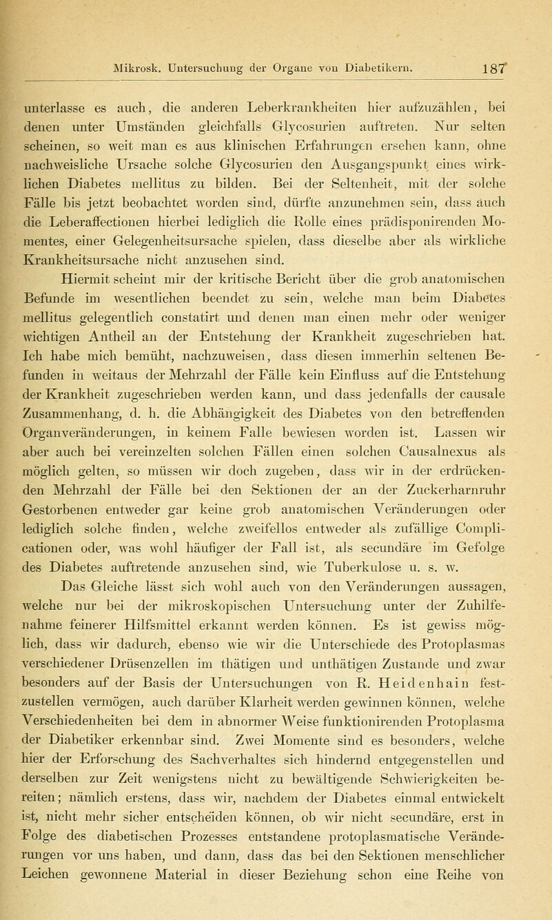 Mikrosk. Untersuchung der Organe von Diabetikern. 187* unterlasse es auch, die auJeren Leberkrankheiten hier aufzuzählen, bei denen unter Umständen gleichfalls Glycosurien aufti-eten. Nur selten scheinen, so weit man es aus klinischen Erfahrungen ersehen kann, ohne nachweisliche Ursache solche Glycosurien den Ausgangspunkt eines wirk- lichen Diabetes mellitus zu bilden. Bei der Seltenheit, mit der solche Fälle bis jetzt beobachtet worden sind, dürfte anzunehmen sein, dass auch die LeberafFectionen hierbei lediglich die Rolle eines prädisponirenden Mo- mentes, einer Gelegenheitsursache spielen, dass dieselbe aber als wirkliche Krankheitsursache nicht anzusehen sind. Hiermit scheint mir der kritische Bericht über die grob anatomischen Befunde im wesentlichen beendet zu sein, welche man beim Diabetes mellitus gelegentlich constatirt und denen man einen mehr oder weniger wichtigen Antheil an der Entstehung der Krankheit zugeschrieben hat. Ich habe mich bemüht, nachzuweisen, dass diesen immerhin seltenen Be- funden in weitaus der Mehrzahl der Fälle kein Einfluss auf die Entstehung der Krankheit zugeschrieben werden kann, und dass jedenfalls der causale Zusammenhang, d. h. die Abhängigkeit des Diabetes von den betreöenden Organveränderimgen, in keinem Falle bewiesen worden ist. Lassen wir aber auch bei vereinzelten solchen Fällen einen solchen Causalnexus als möglich gelten, so müssen wir doch zugeben, dass wir in der erdrücken- den Mehrzahl der Fälle bei den Sektionen der an der Zuckerharnruhr Gestorbenen entweder gar keine grob anatomischen Veränderungen oder lediglich solche finden, welche zweifellos entweder als zufällige Compli- cationen oder, was wohl häufiger der Fall ist, als secundäre im Gefolge des Diabetes auftretende anzusehen sind, Avie Tuberkulose u. s. w. Das Gleiche lässt sich wohl auch von den Veränderungen aussagen, welche nur bei der mikroskopischen Untersuchung unter der Zuhilfe- nahme feinerer Hilfsmittel erkannt werden können. Es ist gewiss mög- lich, dass wir dadurch, ebenso wie wir die Unterschiede des Protoplasmas verschiedener Drüsenzellen im thätigen und unthätigen Zustande und zwar besonders auf der Basis der Untersuchungen von R. Heidenhain fest- zustellen vermögen, auch darüber Klarheit werden gewinnen können, welche Verschiedenheiten bei dem in abnormer Weise funktionirenden Protoplasma der Diabetiker erkennbar sind. Zwei Momente sind es besonders, welche hier der Erforschung des Sachverhaltes sich hindernd entgegenstellen und derselben zur Zeit wenigstens nicht zu bewältigende Schwierigkeiten be- reiten; nämlich erstens, dass wir, nachdem der Diabetes einmal entwickelt ist, nicht mehr sicher entscheiden können, ob wir nicht secundäre, erst in Folge des diabetischen Prozesses entstandene protoplasmatische Verände- rungen vor uns haben, und dann, dass das bei den Sektionen menschlicher Leichen gewonnene Material in dieser Beziehung schon eine Reüie von