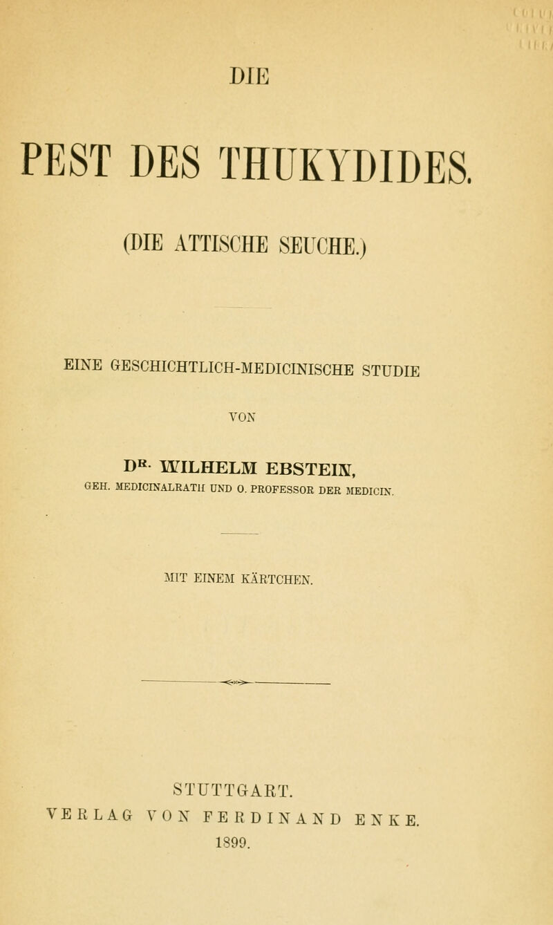 PEST DES THUKYDIDES. (DIE ATTISCHE SEUCHE.) EINE GESCHICHTLICH-MEDICINISCHE STUDIE YON DK WILHELM EBSTEIK, 6EH. MEDICINALRATH UND 0. PROFESSOR DER MEDICIN. MIT EINEM KARTCHEN. STUTTGART. VERLAG VON FERDINAND ENKE. 1899.