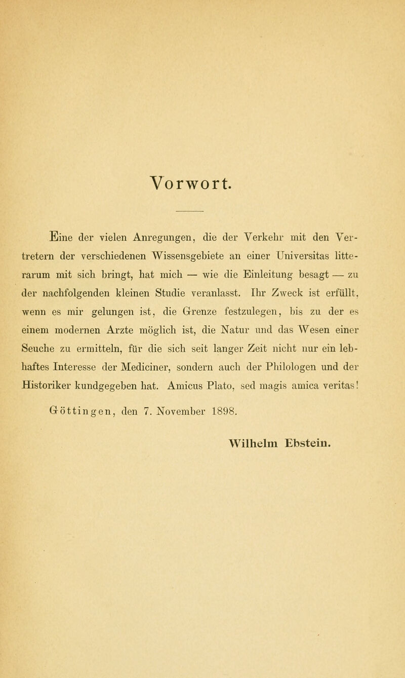 Vorwort. Eine der vielen Anregungen, die der Yerkehr mit den Yer- tretern der verschiedenen Wissensgebiete an einer Universitas litte- rarum mit sich bringt, hat mich — wie die Einleitung besagt — zu der nachfolgenden kleinen Studie veranlasst. Ihr Zweck ist erfiillt. wenn es mir gelungen ist, die G-renze festzulegen, bis zu der es einem modernen Arzte moglich ist, die Natur imd das Wesen einer Seuche zu ermitteln, fur die sich seit langer Zeit nicht nur ein leb- haftes Interesse der Mediciner, sondern aucb der Philologen und der Historiker kundgegeben hat. Amicus Plato, sed magis arnica Veritas! Gottingen, den 7. November 1898. Wilhelm Ebstein.