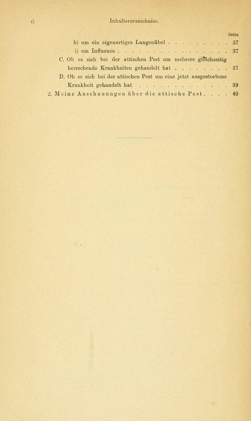 Seite h) um ein eigenartiges Lungeniibel 37 i) um Influenza 37 C, Ob es sicli bei der attischen Pest um melirere gl^chzeitig lieiTScbende Krankheiten gebandelt bat 37 D. Ob es sicb bei der attischen Pest um eine jetzt ausgestorbene Krankheit gebandelt bat 39 2. Meine Anscbauungen iiberdieattiscbePest. . . . 40