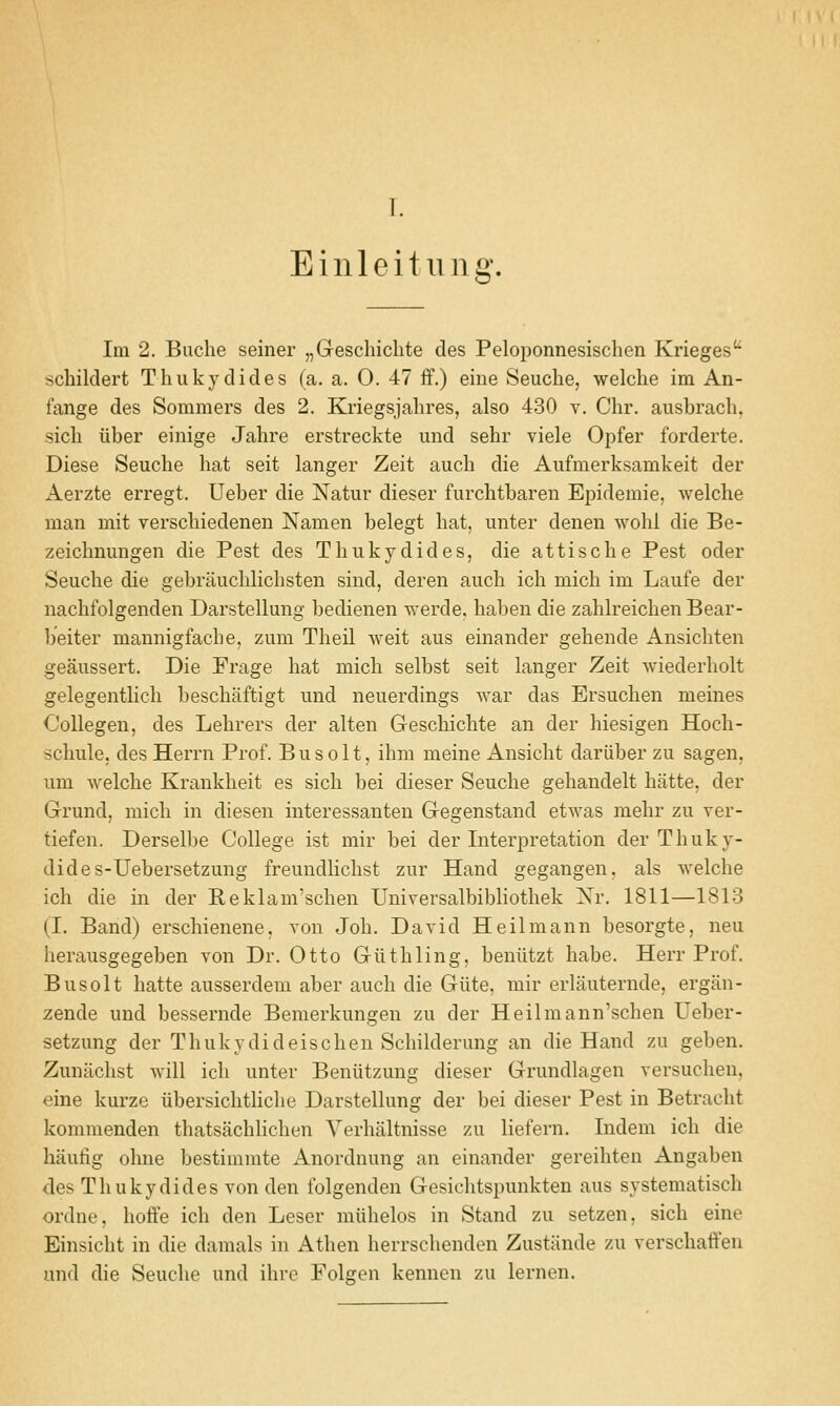 Einleitung. Im 2. Buche seiner „Geschichte des Peloponnesischen Krieges'^ schildert Thukydides (a. a. 0. 47 ff.) eine Seuche, welche im An- fange des Sommers des 2. Kriegsjalires, also 430 v. Chr. ausbrach, sicli iiber einige Jalire erstreckte und sehr viele Opfer forderte. Diese Seuche hat seit langer Zeit audi die Aufmerksamkeit der Aerzte erregt. Ueber die Natur dieser furchtbaren Epidemie, welche man mit verschiedenen Namen belegt hat, unter denen wohl die Be- zeichnungen die Pest des Thukydides, die attische Pest oder Seuche die gebrauchlichsten sind, deren auch ich mich im Laufe der nachfolgenden Darstellung bedienen werde. haben die zahlreichen Bear- beiter mannigfache, zum Theil weit aus einander gehende Ansichten geaussert. Die Frage hat mich selbst seit langer Zeit wiederholt gelegentlich beschaftigt und neuerdings war das Ersuchen meines Oollegen, des Lehrers der alten Geschichte an der hiesigen Hoch- schule, des Herrn Prof. B u s o 11, ihm meine Ansicht dariiber zu sagen, um welche Krankheit es sich bei dieser Seuche gehandelt hatte, der Grund, mich in diesen interessanten Gegenstand etwas mehr zu ver- tiefen. Derselbe College ist mir bei der Interpretation der Thuky- dides-Uebei'setzung freundlichst zur Hand gegangen, als welche ich die in der Reklam'schen Universalbibliothek Xr. 1811—1813 (I. Band) erschienene, von Job. David Heilmann besorgte, neu herausgegeben von Dr. Otto Giithling, beniitzt babe. Herr Prof. Busolt hatte ausserdeni aber auch die Giite, mir erlauternde, ergiin- zende und bessernde Bemerkungen zu der Heilmann'schen Ueber- setzung der Thukydideischen Schilderung an die Hand zu geben. Zunachst will ich unter Beniitzung dieser Grundlagen versuchen, eine kurze iibersichthche Darstellung der bei dieser Pest in Betracht kommenden thatsachlichen Verhaltnisse zu liefern. Indem ich die haufig ohne bestimmte Anordnung an einander gereihten Angaben des Thukydides von den folgenden Gesichtspunkten aus systematisch ordne, hoffe ich den Leser raiihelos in Stand zu setzen, sich eine Einsicht in die damals in Athen herrschenden Zustande zu verschaffen und die Seuche und ihre Folgen kennen zu lernen.