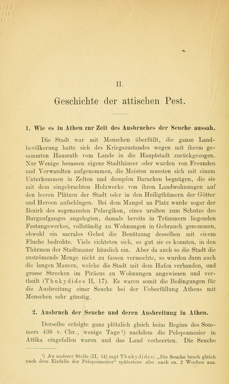 GrescMchte der attisclien Pest. 1. Wie es iu Atheii zur Zeit des Ausbruches der Seuche anssah. Die Stadt war mit Menschen iiberfiillt, die ganze Laiid- bevolkerung hatte sicii des Kriegszustandes wegen mit ihrem ge- sammten Hausrath vom Lande in die Hauptstadt zuriickgezogen. Nur Wenige besassen eigene Stadtliauser oder wurden von Freunden und Verwandten aufgenommen, die Meisten mussten sicb mit einem Unterkommen in Zelten und durapfen Baracken begniigen, die sie mit dem eingebrachten Holzwerke von ihren Landwobnungen auf den leeren Platzen der Stadt oder in den Heiligtbiimern der Grotter und Heroen aufscblugen. Bei dem Mangel an Platz wurde sogar der Bezirk des sogenannten Pelargikon, eines uralten zum Schutze des Burgaufganges angelegten, damals bereits in Triimmem liegenden Festungswerkes, vollstandig zu Wohnungen in Gebrauch genommen, obwobl ein sacrales Gebot die Beniitzung desselben mit einem Fluche bedrobte. Viele ricbteten sicb, so gut sie es konnten, in den Tbiirmen der Stadtmauer bauslicb ein. Aber da aucb so die Stadt die zustromende Menge nicbt zu fassen vermocbte, so wurden dann auch die langen Mauern, welcbe die Stadt mit dem Hafen verbanden, und grosse Strecken im Piraeus zu Wobnungen angewiesen und ver- tbeilt (Thukydides II, 17). Es waren somit die Bedingungen fiir die Ausbreitung einer Seucbe bei der UeberfiiUung Atbens mit Menscben sebr giinstig. 2. Ausbruch der Seuche und deren Ausbreitung in Athen. Derselbe erfolgte ganz plotzlicb gleicb beim Beginn des Som- mers 430 v. Cbr., wenige Tage ^) nacbdem die Peloponnesier in Attika eingefallen waren und das Land verbeerten. Die Seucbe ') An anderer Stelle (11, 54) sagt Tbukydides: „Die Seuche brach gleicb nacb dem Einfalle der Peloponnesier spatestens also nacb ca. 2 Wochen aus.