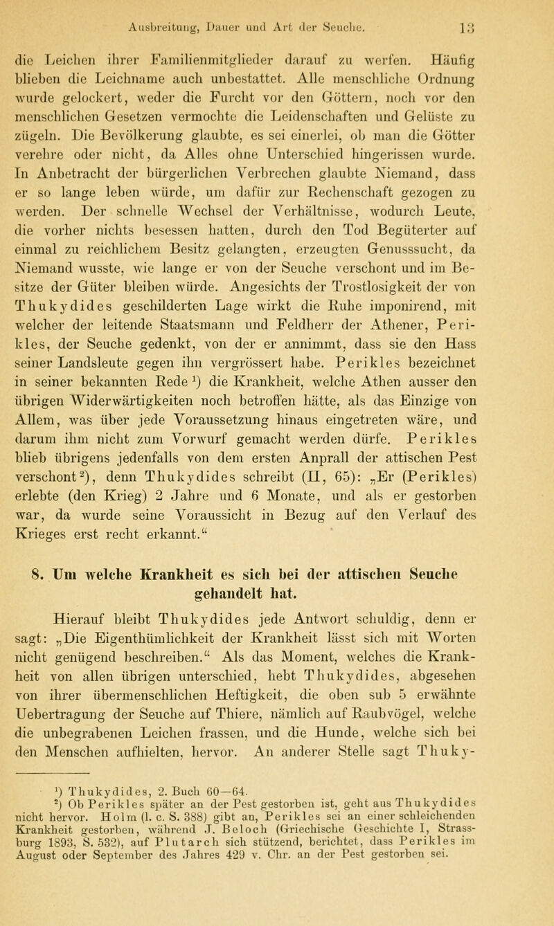 die Leiclien ihrer Eaiiiilienmiti<lieder darauf zu werfen, Hautig blieben die Leichname audi unbestattet. Alle menschliche Ordnung Avurde gelockert, weder die Fiircht vor den Gottern, noch vor den menschlidien Gesetzen vermochte die Leidenschaften und Geliiste zu ziigeln. Die Bevolkerung glaubte, es sei einerlei, ob man die Gotter verehre oder nicht, da Alles ohne Unterschied hingerissen wurde. In Anbetracbt der biirgerlicben Verbrechen glaubte Niemand, dass er so lange leben wiirde, um dafiir zur Redienschaft gezogen zu werden. Der scbnelle Wechsel der Verhaltnisse, wodurdi Leute, die vorher nidits besessen batten, durch den Tod Begiiterter auf einmal zu reicblicbem Besitz gelangten, erzeugten Genusssucht, da Niemand wusste, wie lange er von der Seudie verschont und im Be- sitze der Giiter bleiben wiirde. Angesichts der Trostlosigkeit der von Tbukydides gesdiilderten Lage wirkt die Rube imponirend, mit weldier der leitende Staatsmann und Feklherr der Athener, Peri- kles, der Seudie gedenkt, von der er annimmt, dass sie den Hass seiner Landsleute gegen ihn vergrossert babe. Perikles bezeicbnet in seiner bekannten Rede ^) die Krankbeit, welcbe Atben ausser den iibrigen Widerwartigkeiten noch betrofFen batte, als das Einzige von Allem, was liber jede Voraussetzung binaus eingetreten ware, und darum ibm nicbt zum Vorwurf gemacbt werden diirfe. Perikles bbeb iibrigens jedenfalls von dem ersten Anprall der attischen Pest versdiont^), denn Tbukydides scbreibt (II, 65): „Er (Perikles) erlebte (den Krieg) 2 Jahre und 6 Monate, und als er gestorben war, da wurde seine Voraussidit in Bezug auf den Verlauf des Krieges erst redit erkannt, 8. Um welche Krankheit es sich bei der attischen Seuclie gehandelt hat. Hierauf bleibt Tbukydides jede Antwort scbuldig, denn er sagt: „Die Eigentbiimlidikeit der Krankheit liisst sicli mit Worten nicht geniigend beschreiben. Als das Moment, Avelches die Krank- beit von alien iibrigen unterschied, hebt Tbukydides, abgeseben von ihrer iibermensdilichen Heftigkeit, die oben sub 5 erwahnte Uebertragung der Seuche auf Thiere, namhch auf Raubvugel, welche die unbegrabenen Leichen frassen, und die Hunde, welche sich bei den Menschen aufhielten, hervor. An anderer Stelle sagt Thukv- ') Thukydides, 2. Buch 60—64. 'J Ob Perikles si)ater an der Pest gestorben ist, geht aus Thukydides nicht hervor. Holm (1. c. S. 388) gibt an, Perikles sei an einer schleichenden Krankheit gestorben, wjihrcnd J. Be loch (Gricchische treschichte I, Strass- burg 1893, S. 532), auf Plutarch sich stiitzend, berichtet, dass Perikles im August Oder September des .Tahres 429 v. Chr. an der Pest gestorben sei.