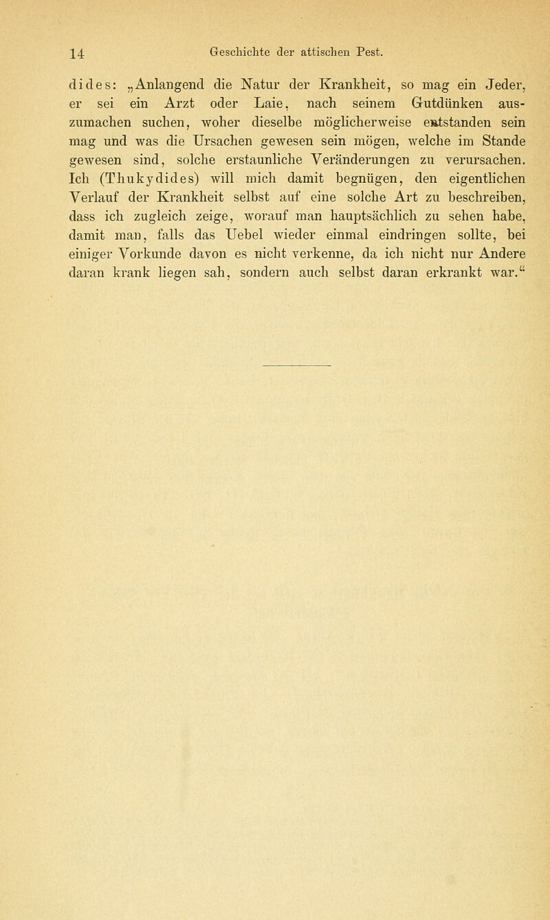 dicles: „Anlangend die Natur der Krankheit, so mag ein Jeder, er sei ein Arzt oder Laie, nach seinem Gutdiinken aus- zumachen suchen, woher dieselbe moglicherweise e»i;standen sein mag und was die Ursachen gewesen sein mogen, welche im Stande gewesen sind, solche erstaunliche Veranderungen zii verursachen. Ich (Thukydides) will mich damit begniigen, den eigentlichen Yerlauf der Krankheit selbst aiif eine solche Art zu beschreiben, dass ich zugleich zeige, worauf man hauptsachlich zu sehen habe, damit man, falls das Uebel wieder einmal eindringen sollte, bei einiger Vorkimde davon es nicht verkenne, da ich nicht nur Andere daran krank liegen sah, sondern auch selbst daran erkrankt war.