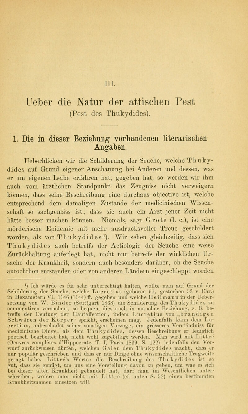 III. Ueber die Natur der attisclien Pest (Pest cles Thukydides). 1. Die in dieser Beziehung vorhandenen literarischen Angaben. Ueberblicken wir die Schilderung der Seuche, welche Thuky- dides auf Grand eigener Anschauung bei Anderen imd dessen, was er am eigenen Leibe erfabren hat, gegeben hat, so werden Avir ihm auch vom arzthchen Standpimkt das Zeugniss nicht verweigern konnen, dass seine Beschreibung eine durchaus objective ist, welche entsprechend dem damaligen Zustande der medicinischen Wissen- schaft so sachgeniass ist, dass sie auch ein Arzt jener Zeit nicht hatte besser machen konnen. Niemals, sagt Grote (1. c), ist eine morderische Epidemie mit mehr ausdrucksvoller Treue geschildert worden, als von Thukydides ^). AVir sehen gleichzeitig, dass sich Thukydides auch betreffs der Aetiologie der Seuche eine weise Zuriickhaltung auferlegt hat, nicht nur betreffs der wirkhchen Ur- sache der Krankheit, sondern auch besonders dariiber, ob die Seuche autochthon entstanden oder von anderen Landern eingeschleppt worden ') Ich wiirde es fiir sehr unberechtigt halten, wollte man auf Grund der Schilderung der Seuche, welche Lucretius (geboren 97, gestorben 58 v. Chr.) in Hexameterii VI, 1146 (1144) If. gegeben und welche Heilmann in der Ueber- setzung von W. Binder (Stuttgart 1868) die Schilderung des Thukydides zu commentiren versuchen, so bequem dies auch in mancher Beziehung, z. B. be- treft's der Deutung der Hautaffection, indem Lucretius von „brandigen Schwaren der Korper spricht, erscheinen mag. Jedenfalls kann dem Lu- cretius, unbe?chadet seiner sonstigen Vorziige, ein grosseres Verstiindniss fur medicinische Dinge, als dem Thukydides, dessen Beschreibung er lediglich poetisch bearbeitet liat, nicht wohl zugebilligt werden. Man wird mit Littre (Oeuvres completes d'Hip]ioerate, T. I, Paris 1839, S. 122) jedenfalls den Vor- wurf zuriickweisen diirfen, welchen Galen dem Thukydides macht, dass er nur popular geschrieben und dass er nur Dinge ohne wissenschaftliche Tragweite gesagt habe. Littre's AVorte: die Beschreibung des Thukydides ist so gut, dass sie geniigt, uni uns eine Vorstellung davon zu geben, um was es sicli bei dieser alton Krankheit gehaiidelt hat, darf man im Wesentlichen unter- schreiben, wofern man nicht mit Littre (cf. unten S. 52) einen bestimmten Krankheitsnamcn einsetzen will.