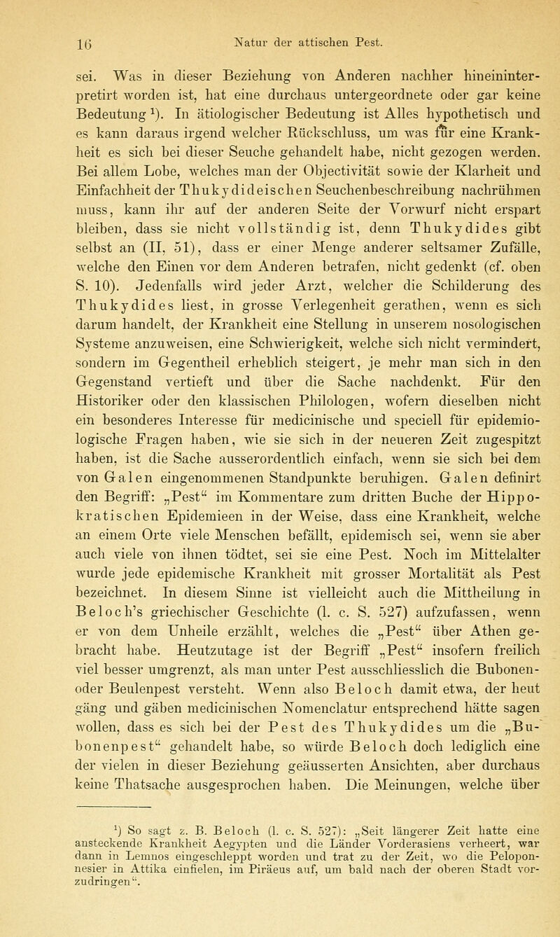 sei. Was in dieser Beziehung von Anderen nachher hineininter- pretirt worden ist, hat eine durchaus untergeordnete oder gar keine Bedeutung ^). In atiologischer Bedeutung ist Alles hypothetisch und es kann daraus irgend welclier Riickscliluss, um was mr eine Krank- heit es sicli bei dieser Seuche gehandelt habe, nicbt gezogen werden. Bei allem Lobe, welches man der Objectivitat sowie der Klarheit und Einfachheit der Thukydideischen Seuchenbeschreibung nachriihmen muss, kann ihr auf der anderen Seite der Vorwurf nicbt erspart bleiben, dass sie nicbt vollstandig ist, denn Thukydides gibt selbst an (II, 51), dass er einer Menge anderer seltsamer Zufalle, welcbe den Einen vor dem Anderen betrafen, nicbt gedenkt (cf. oben S. 10). Jedenfalls wird jeder Arzt, welcher die Schilderung des Thukydides liest, in grosse Verlegenheit gerathen, wenn es sich darum handelt, der Krankheit eine Stellung in unserem nosologischen Systeme anzuweisen, eine Schwierigkeit, welcbe sich nicbt vermindert, sondern im Gegentbeil erheblicb steigert, je mehr man sich in den Gegenstand vertieft und liber die Sache nacbdenkt. Fiir den Historiker oder den klassischen Philologen, wofern dieselben nicbt ein besonderes Interesse fiir mediciniscbe und speciell fiir epidemio- logische Fragen haben, wie sie sich in der neueren Zeit zugespitzt baben, ist die Sache ausserordentlicb einfach, wenn sie sich bei dem von Galen eingenommenen Standpunkte berubigen. Galen definirt den Begriff: „Pest im Kommentare zum dritten Buche der Hippo- kratischen Epidemieen in der Weise, dass eine Krankheit, welcbe an einem Orte viele Menschen befallt, epidemisch sei, wenn sie aber audi viele von ihnen todtet, sei sie eine Pest. Noch im Mittelalter wurde jede epidemische Krankheit mit grosser Mortalitat als Pest bezeichnet. In diesem Siune ist vielleicbt auch die Mittbeilung in Beloch's griechischer Gescbichte (1. c. S. 527) aufzufassen, wenn er von dem Unheile erzahlt, welches die „Pest iiber Athen ge- bracht habe. Heutzutage ist der Begriff „Pest insofern freilicb viel besser umgrenzt, als man unter Pest ausschliesslicb die Bubonen- oder Beulenpest versteht. Wenn also B e 1 o c b damit etwa, der heut gang und gaben medicinischen Nomenclatur entsprechend batte sagen woUen, dass es sich bei der Pest des Thukydides um die „Bu- bonenpest gehandelt babe, so wiirde Beloch doch lediglich eine der vielen in dieser Beziehung geausserten Ansicbten, aber durchaus keine Thatsache ausgesprochen haben. Die Meinungen, welcbe iiber ^) So sagt z. B. Belocli (1. c. S. 527): „Seit langerer Zeit liatte eine ansteckende Krankheit Aegj^jten und die Lander Vorderasiens verheert, war dann in Lemnos eingesclileppt worden und trat zu der Zeit, wo die Peloi^on- nesier in Attika einfielen, im Piraeus auf, um bald nacli der oberen Stadt vor- zudrinoren'-.