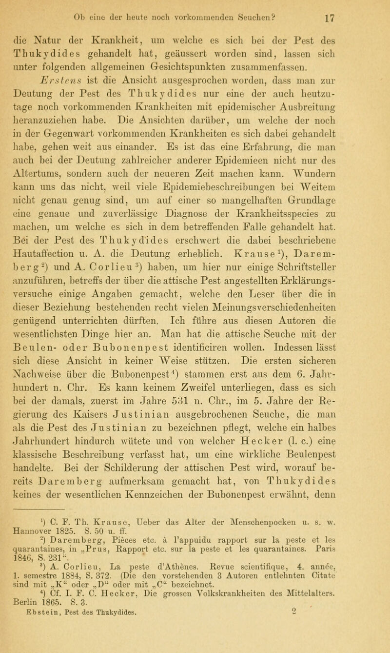 (lie Natiir der Kranklieit, urn Melclie es sicli bei der Pest des Thukydides geliandelt hat, geaussert worden sind, lassen sich unter folgenden allgemeinen Gesichtspunkten zusammenfassen. Ersfcns ist die Ansiclit ausgesprochen worden, dass man zur Deutung der Pest des Thukydides nur eine der auch heutzu- tage noch vorkommendon Krankheiten mit epidemischer Ausbreituiig heranzuziehen habe. Die Ansichten dariiber, um welche der noch in der Gegenwart vorkommenden Krankheiten es sich dabei gehandolt ]iabe, gehen weit aus einander. Es ist das eine Erfahrung, die man auch bei der Deutung zahlreicher anderer Epidemieen nicht nur des Altertums, sondern auch der neueren Zeit machen kann. Wundern kann uns das nicht, weil viele Epidemiebeschreibungen bei Weitem nicht genau genug sind, um auf einer so mangelhaften Grundlage eine genaue und zuverlassige Diagnose der Krankheitsspecies zu machen, um welche es sich in dem betreffenden Falle gehandelt hat. Bei der Pest des Thukydides erschwert die dabei beschriebene Hautaft'ection u. A. die Deutung erheblich. Krause^), Darem- berg^) und A. Corlieu^) haben, um hier nur einige Schriftsteller anzufiihren, betreffs der iiber die attische Pest angestellten Erklarungs- versuche einige Angaben gemacht, welche den Leser iiber die in dieser Beziehung bestehenden recht vielen Meinungsverschiedenheiten geniigend unterrichten diirften. Ich filhre aus diesen Autoren die wesentlichsten Dinge hier an. Man hat die attische Seuche mit der Beulen- oder Bubonenpest identificiren wollen. Indessen lasst sich diese Ansicht in keiner Weise stiitzen. Die ersten sicheren Nachweise iiber die Bubonenpest'^) stammen erst aus dem 6. Jahr- liundert n. Chi'. Es kann keinem Zweifel unterhegen, dass es sich bei der damals, zuerst im Jahre 531 n. Chr., im 5. Jahre der E.e- gierung des Kaisers Justinian ausgebrochenen Seuche, die man als die Pest des Justinian zu bezeichnen pflegt, welche ein halbes Jahrhundert hindurch Aviitete und von welcher Hecker (1. c.) eine klassische Beschreibung verfasst hat, um eine wirkliche Beulenpest handelte. Bei der Schilderung der attischen Pest Avird, worauf be- reits Daremberg aufmerksam gemacht hat, von Thukydides keines der wesentlichen Kennzeichen der Bubonenpest erwahnt, denn ') C. F. Th. Krause, Ueber das Alter der Menschenpocken u. s. w. Hannover 1825. S. 50 u. ff. -) Daremberg, Pieces etc. a I'appuidu rapport sur la peste et les quarantaines, in „Prus, Rapport etc. sur la peste et les quarantaines. Paris 1846, S. 231. ^) A. Cor lieu, La peste d'Athenes. Revue scientifique, 4. annee, 1. semestre 1884, S. 372. (Die den vorstehenden 3 Autoren entlehnten Citate sind mit „K oder „D oder mit „C bezeiclinet. *) Cf. I. F. C. Hecker, Die grossen Volkskrankheiten des Mittelalters. Berlin 1865. S. 3. Ebstein, Pest des Thukydides. 2