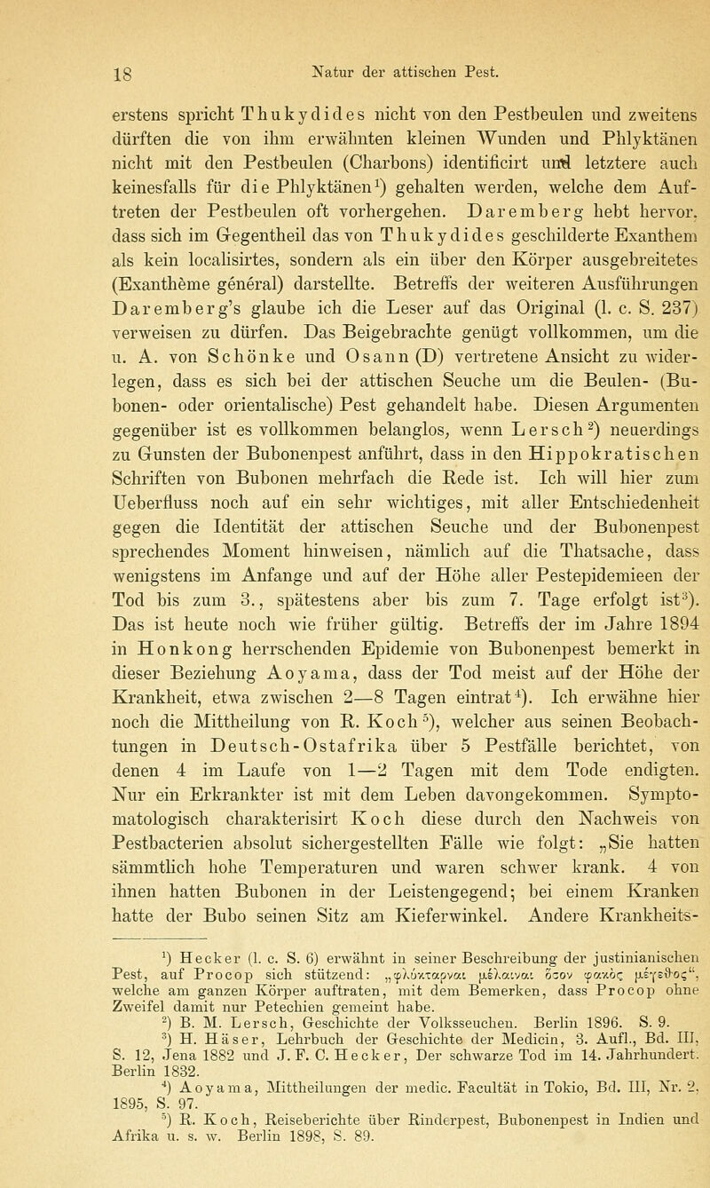 erstens spricht Thukydicles niclit von den Pestbeulen imd zweitens diirften die von ihm erwahnten kleinen AYimden und Phlyktanen nicht mit den Pestbeulen (Charbons) identificirt uiM letztere audi keinesfalls fiir die Phlyktanen^) gebalten werden, welclie dem Auf- treten der Pestbeulen oft vorhergehen. Daremberg hebt hervor, dass sich im Gregentheil das von Thukydides geschilderte Exanthem als kein localisirtes, sondern als ein liber den Korper ausgebreitetes (Exantheme general) darstellte. Betreffs der weiteren Ausfiilirungen Daremberg's glaube ich die Leser auf das Original (1. c. S. 237) verweisen zu diirfen. Das Beigebracbte geniigt voUkommen, um die u. A. von Schonke und Osann (D) vertretene Ansicht zu wider- legen, dass es sich bei der attischen Seuche uni die Beulen- (Bu- bonen- oder orientalische) Pest gehandelt habe. Diesen Argumenten gegeniiber ist es voUkommen belangloS; wenn Lersch^) neuerdings zu Gunsten der Bubonenpest anfiihrt, dass in den Hippokratischen Schriften von Bubonen mehrfach die Rede ist. Ich will hier zum Ueberfluss noch auf ein sehr wichtiges, mit aller Entschiedenheit gegen die Identitat der attischen Seuche und der Bubonenpest sprechendes Moment hinweisen, namlich auf die Thatsache, dass wenigstens im Anfange und auf der Hohe aller Pestepidemieen der Tod bis zum 3., spatestens aber bis zum 7. Tage erfolgt ist^). Das ist heute noch wie friiher giiltig. Betreffs der im Jahre 1894 in Honkong herrschenden Epidemic von Bubonenpest bemerkt in dieser Beziehung Aoyama, dass der Tod meist auf der Hohe der Krankheit, etwa zwischen 2—8 Tagen eintrat''^). Ich erwahne hier noch die Mittheilung von R. Koch^), welcher aus seinen Beobach- tungen in Deutsch-Ostafrika iiber 5 Pestfalle berichtet, von denen 4 im Laufe von 1—2 Tagen mit dem Tode endigten. Nur ein Erkrankter ist mit dem Leben davongekommen. Sympto- matologisch charakterisirt Koch diese durch den Nachweis von Pestbacterien absolut sichergestellten Falle wie folgt: „Sie batten sammtlich hohe Temperaturen und waren schwer krank. 4 von ihnen batten Bubonen in der Leistengegend; bei einem Kranken hatte der Bubo seinen Sitz am Kieferwinkel. Andere Krankheits- ^) Hecker (1. c. S. 6) erwahnt in seiner Beschreibung der justinianisclien Pest, auf Procop sicli stiitzend: „cpXDAtapvat fj-eXawai ozo'^ cpav.oc fJ.sYsS'Oi;, welche am ganzen Korper auftraten, mit dem Bemerken, dass Procop olme Zweifel damit nur Petechien gemeint habe. ^) B. M. Lerscb, Geschiclite der Volksseucben. Berlin 1896. S. 9. ^) H. Haser, Lehrbucb der Gleschiclite der Medicin, 3. Aufl., Bd. Ill, S. 12, Jena 1882 und J. F. C. Heck er, Der schwarze Tod im 14. Jahrbundert. Berlin 1832. *•) Aoyama, Mittbeilungen der medic. Facultat in Tokio, Bd. Ill, Nr. 2, 1895, S. 97. _ ■') R. Koch, Reiseberichte iiber Rinderpest, Bubonenpest in Indien und Afrika u. s. w. Berlin 1898, S. 89.