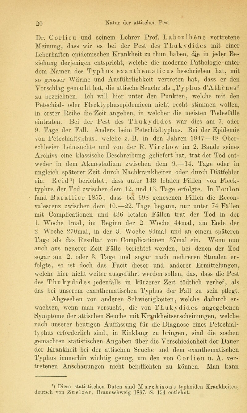 Dr. C 0 r 1 i e u und seinem Lehrer Prof. L a b o ii 1 b e n e vertretene Meinuug, dass wir es bei der Pest des Thukydides mit einer fieberbaften epidemischen Krankbeit zu tbun baben, die in jeder Be- ziebung derjenigen entspricbt, welcbe die moderne Pathologie unter dem JSTamen des Tyj)bus exantbematicus beschrieben bat, mit so grosser Warme und Ausftibrlicbkeit vertreten bat, dass er den Yorscblag gemacbt bat, die attiscbe Seucbe als „Typbus d'Atbenes zu bezeicbnen. Icb will bier unter den Punkten, welcbe mit den Petecbial- oder Flecktypbusepidemieen nicbt recbt stimmen wollen, in erster Reibe die Zeit angeben, in welcber die meisten Todesfalle eintraten. Bei der Pest des Tbukydides war dies am 7. oder 9. Tage der Fall. Anders beim Petecbialtypbus. Bei der Epidemie von Petecbialtypbus, welcbe z. B. in den Jabren 1847—48 Ober- scblesien beimsucbte und von der R. Yircbow im 2. Bande seines Arcbivs eine klassiscbe Bescbreibung geliefert bat, trat der Tod ent- weder in dem Akmestadium zwiscben dem 9.—14, Tage oder in ungleicb spaterer Zeit durcb Nacbkrankbeiten oder durcb Diatfebler ein.. Beid^) bericbtet, dass unter 143 letalen Fallen von Fleck- typbus der Tod zwiscben dem 12. und 13. Tage erfolgte. In Toulon fand Barallier 1855, dass bei 698 genesenen Fallen die Becon- valescenz zwiscben dem 10.—22. Tage begann, nur unter 74 Fallen mit Compbcationen und 436 letalen Fallen trat der Tod in der 1. Wocbe Imal; im Beginn der 2. Wocbe 44mal, am Ende der 2. Wocbe 270mal, in der 3. Wocbe 84mal und an einem spateren Tage als das Resultat von Complication en 37mal ein. Wenn nun aucb aus neuerer Zeit Falle bericbtet werden, bei denen der Tod sogar am 2. oder 3. Tage und sogar nacb mebreren Stunden er- folgte, so ist docb das Facit dieser und anderer Ermittelungen, welcbe bier nicbt weiter ausgefiibrt werden sollen, das, dass die Pest des Tbukydides jedenfalls in kiirzerer Zeit todtlicb verbef, als das bei unserem exantbematiscben Typbus der Fall zu sein pflegt. Abgeseben von anderen Scbwierigkeiten, welcbe dadurcb er- wacbsen, wenn man versucbt, die von Tbukydides angegebenen Symptome der attiscben Seucbe mit Kr^nkbeitserscbeinungen, welcbe nacb unserer beutigen Auffassung fiir die Diagnose eines Petecbial- typbus erforderlicb sind, in Einklang zu bringen, sind die soeben gemacbten statistiscben Angaben iiber die Yerscbiedenbeit der Dauer der Krankbeit bei der attiscben Seucbe und dem exantbematiscben Typbus immerbin wicbtig genug, um den von Cor lieu u. A. ver- tretenen Anscbauungen nicbt beipflicbten zu konnen. Man kann ^) Diese statistiscben Daten sind Murchison's typhoiden Krarikheiten, deutscli von Zuelzer. Braunscliweis: 1867, S. 154 entlehnt.
